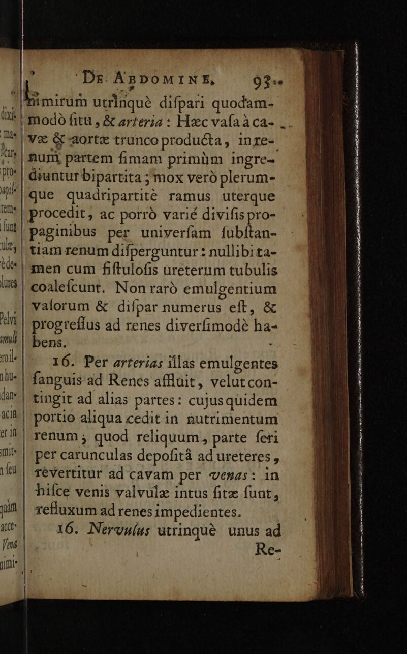 | | 9 Dg ABDOMINE, |V&amp; &amp;-aortz trunco producta, inre- nugm partem fimam primüm ingre- | druntur bipartita ; mox veró plerum- que quadripartité ramus uterque | procedit , ac porro varié divifis pro- |paginibus per univerfam fubítan- | tiam renum difperguntur : nullibita- | men cum fiftulofis ureterum tubulis | coaleícunt. Non raró emulgentium | valorum &amp; difpar numerus eft, &amp; | progreffus ad renes diverfimodé ha- | bens. I6. Per arterias illas emulgentes tingit ad alias partes: cujusquidem portio aliqua cedit in nutrimentum | renum ; quod reliquum, parte feri per carunculas depofità ad ureteres , 16. Nervulus utrinqué unus ad Re- c ——————— Pra ? Eie a ti nt — Urea Gi or a NM. i RERO IR tore i LR a some TEESRORESEET RE