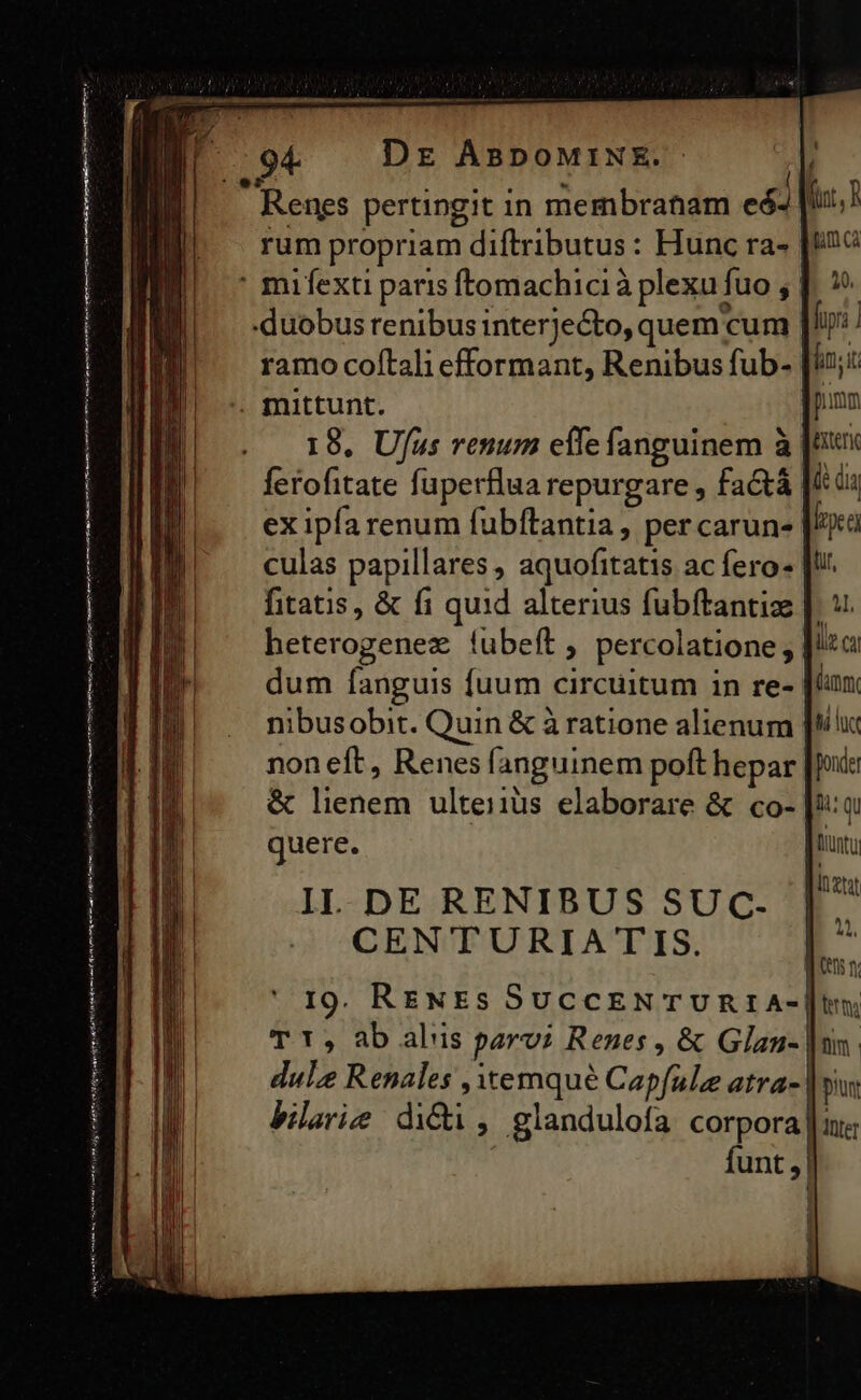 quere tdm natn — ite eripi edt ntn Dr ABDoMINKE. ramo coftali efformant, Renibus fub- mittunt. 18. Ufus renum effe fanguinem à ex ipfa renum fubftantia , percarun- culas papillares , aquofitatis ac fero fitatis, &amp; fi quid alterius fubftantiz | heterogenez íubeft ; percolatione, dum fanguis fuum circuitum in re- nibusobit. Quin &amp; à ratione alienum non eft, Renes fanguinem poft hepar &amp; lienem ultei1ius elaborare &amp; co- quere. IL. DE RENIBUS SUC. CEN TURIATIS. 19. RENEs SucCENTURIA-| t í nt, P pum Ca pnm Bxterie de dia rea dut, 4l, fmm ti lt ponder 14: QU tiunt dul Renales , temqué Capfule atra- bilarie didi, glandulofa corpora piun Iller