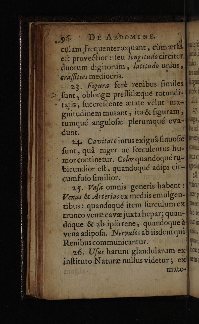 € e: D$ ÀABPpoMINE. cülam frequenter zquant , cum zt el eft provectior : feu longitudo circitez M^» . duorum digitorum , latitudo unius , [^ : eraffities mediocris. : m 23. Pigura feré renibus fimiles igo 5: funt, oblongz preffulequé rotundi- |/: tatis, fuccrefcente state velut ma- ill. gnitudinem mutant ; ita&amp; figuram |. 77 . tumqué angulofz plerumiqué eva- bna, dunt. | ual 244^ Cavitate intus exiguá finuofae fira funt, quà niger ac foeculentus hu- - mhorcontinetur. Co/or quandoqué ru-. bicundior eft, quandoqué adipi cir- cumfufo fimilior. | 25. Vafa omnis generis habent: Vici Venas &amp; Arterias ex mediisemulgen- [!t; tibus : quandoqué item furculum ex (low trunco venz cava juxta hepar; quan- [4 i doque &amp; ab ipforene, quandoque à [uir vena adipofa. Nervulos ab iisdem qui | Qin, Renibuscommunicantur. ] Qua 2:6. Ufus harum glandularum ex [lc: inftituto Naturz nullus videtur; ex][En: | ! mate-| eng nante i hmi ae qe mte ias mien deste ek rmi termed omnts emt a ans