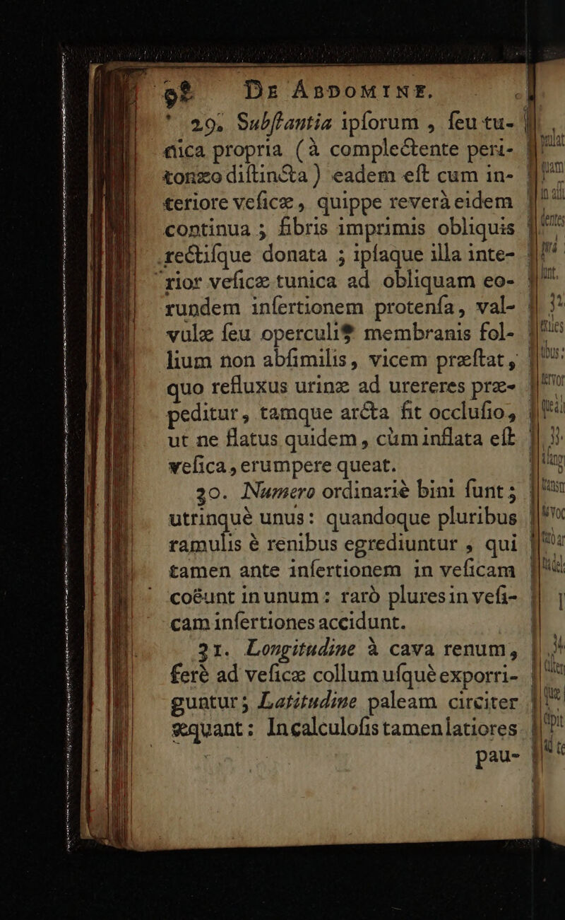 — te ———— E (MCA tt e nai tttm Deam hn Dr ÁBPOMINE. quo refluxus urinz ad urereres pra- peditur , tamque arcta fit occlufio, vefica , erumpere queat. 30. Numero ordinazié bini funt ; ramulis é renibus egrediuntur ; qui tamen ante infertionem in veficam co&amp;unt inunum: raró pluresin vefi- cam infertiones accidunt. 21. Longitudine à cava renum, feré ad vefice collum ufqué exporri- guntur; Latitudise paleam. circiter «quant: Incalculofis tamenlatiores | | | J 1 VAN g« MYOC foe VO df
