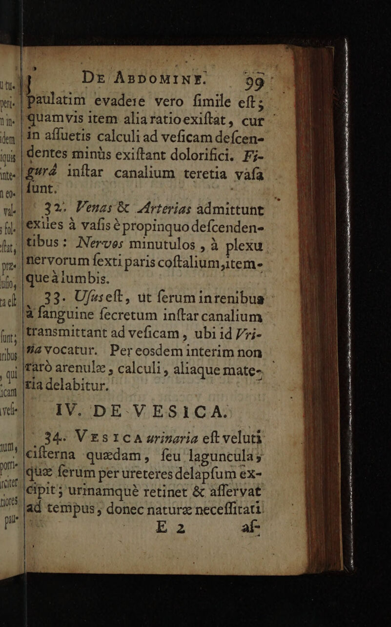 x. m dem qua NC 10 vi. rfl. [lt prz lo, id furt; ribus , qui 1can ^ Yelie luti, XI » Dr AspoMINFY. 99 |paulatim evadere vero fimile eft; in affuetis calculi ad veficam defcen- dentes mintüs exiftant dolorifici. Fj- £ré inflar canalium teretia vafa funt. 32. Penas &amp; Zirterias admittunt jexies à vafis é propinquo defcenden- tibus: Nerves minutulos , à plexu |nervorum fexti paris coftalium,item- iqueà iumbis. |. 33. Ujfaselt, ut ferum inrenibus &amp; fanguine fecretum inftar canalium transmittant ad veficam , ubi id Vzi- 2vocatur. Pereosdem interim non taró arenulz , calculi, aliaque mate- tia delabitur. IV. DE. V ESICA. 34. VEsICA urinaria eft veluti Xiferna quzdam, íeu laguncula; pov RR