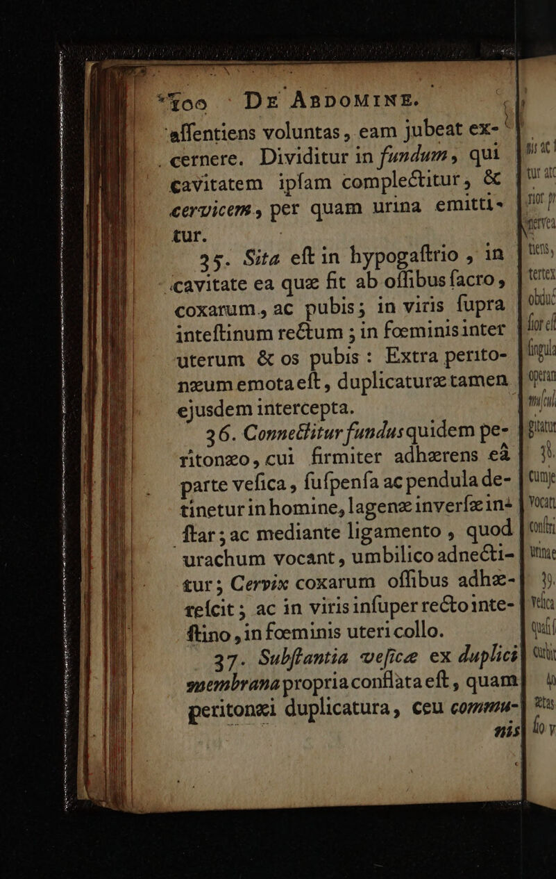 ntt i gn €avitatem ipfam complectitur, &amp; cervicem, per quam urina emitti £ur. 25. Sita eftin hypogaftrio , in coxarum., ac pubis; in viris fupra inteftinum re&amp;um ; in foeminisinter uterum &amp; os pubis : Extra perito- nzum emotaelt , duplicaturz tamen ejusdem intercepta. 36. Connetlitur fundus quidem pe- ritonzo,cui firmiter adhzrens eà parte vefica , fufpenfa ac pendula de- tinetur in homine, lagenz inverfzin: ftar; ac mediante ligamento , quod urachum vocant , umbilico adnecti- ftino , in foeminis utericollo. 37. Subflantia we[ficee ex duplici 3325 gr ac riot p Ere tits, tertey obdu. fior c fingi operan Bitity i Cum vocat Conf nne ps Qty PET o y