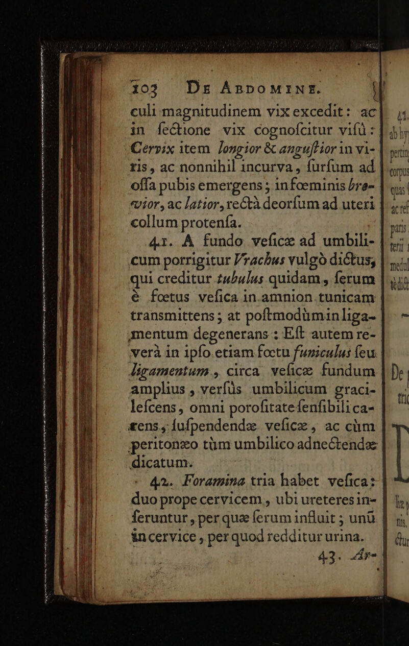 culi magnitudinem vixexcedit: ac in feCtione vix cognofcitur vifà: JCerpix item. Jongior &amp; angujHior vn vi- tis, ac nonnihil incurva , furfum ad offa pubis emergens ; 1nfceminis /re- collum protenía. cum porrigitur /racbus vulgo dictus; qui creditur z4/4]4s quidam , ferum € fetus vefica in.amnion tunicam mentum degenerans : Eft autem re- verà in 1pfo. etiam foctu funiculus feu ligamentum , circa. vefice fundum amplius , verfüs umbilicum graci- lefcens , omni porofitatefenfibilica- £ens, Íiufpendendz. vefice, ac cüm &amp;ncervice , per quod redditur urina. nort pu ud i Corp: » QU
