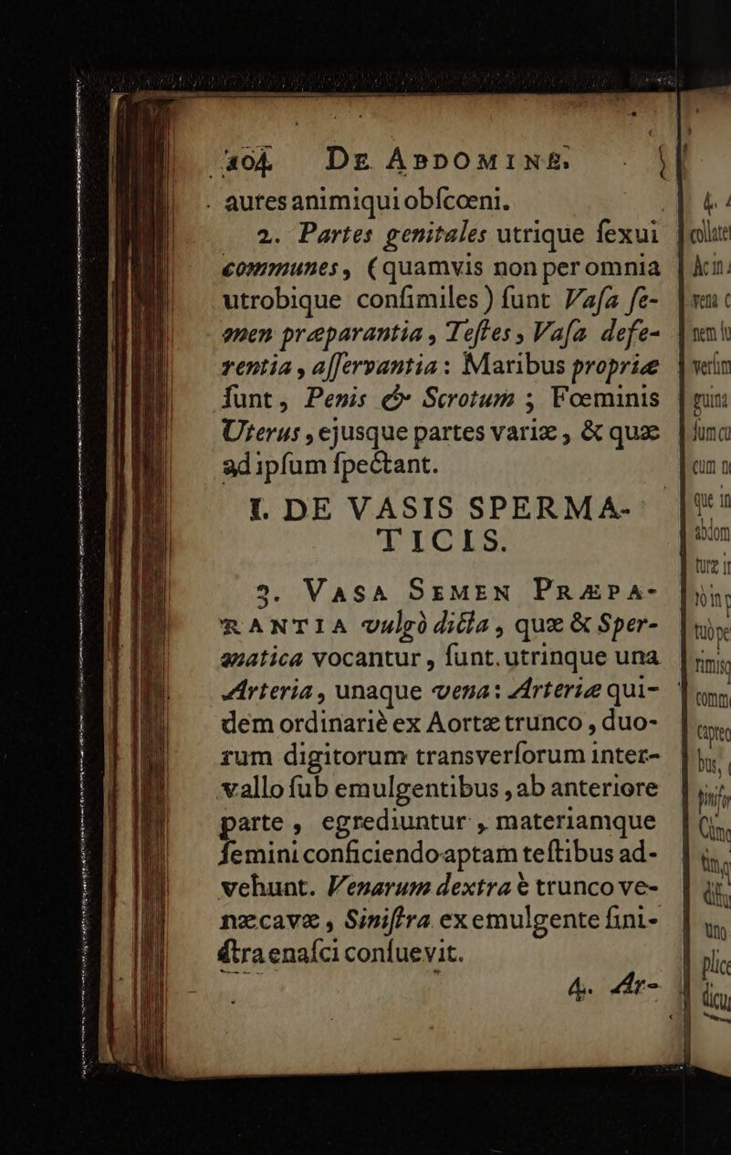 trie Te co ist hu Tran ue (Ife meme ir as Riiie utrobique confimiles ) funt. Vafa fe- uen preparantia , Teftes , Va[a. defe- rentia , a[Jervantia: Maribus proprie Íunt, Pensis c Scotum ; Foeminis Urerus , ejusque partes variz , &amp; qua ad ipfum fpectant. T ICIS. 2. VASA SEMEN PRAPA- RANTIA vulrgódiiia , que &amp; Sper- anatica vocantur , funt. utrinque una dem ordinarié ex Aortz trunco , duo- rum digitorum transverforum intez- vallo fub emulgentibus , ab anteriore parte , egrediuntur , materiamque Íemini conficiendoaptam teftibus ad- vehunt. Venarum dextra € trunco ve- nzcavz , Siniftra exemulgente fini- (tra enaíci confuevit. wee ] 4. 44r- CUm f) que in Y tübye fnis tomm Cip bu, libn df