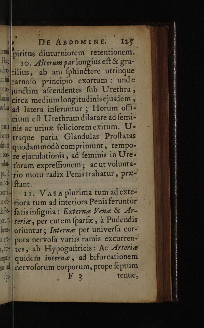 ? IL On) IE. . . : Wü piritus diuturniorem retentionem. Fac) 1o. Alterum par longius eft &amp; gra- J-^lius, ab ani fphinétere utrinque lll-3rnofo principio exortum : unde K*üun&amp;im afcendentes fub Urethra ; 4Xlieitca medium longitudinis ejusdem , Wiad latera inferuntur ; Horum offi- Wsis ac urinz felicioremexitum, U- latet traque paria. Glandulas Proltatas [tum iquodammodó com primunt, tempo- Ui | re ejaculationis , ad feminis 1n Ure- rl 'thram expre ffionem ; acut volunta- pul rio motu radix Penistrahatur, prz- unt! ftant. Wü 11. VASA plurima tum ad exte- leal» |fiora tum ad interiora Penis feruntur li]! fatis infignia: Externe Vene &amp; Zr- (il ferizg , per cutem fparfz , à Pudendis k* oriuntur; Isterme per univerfa cor- r e , fr |tes, ab Hypogaftricis: Ac Zfrreriz mpk|quidem imtermz, ad bifurcationem ir | nervoforum corporum, prope feptum lphe| F3 tenue, t RE m