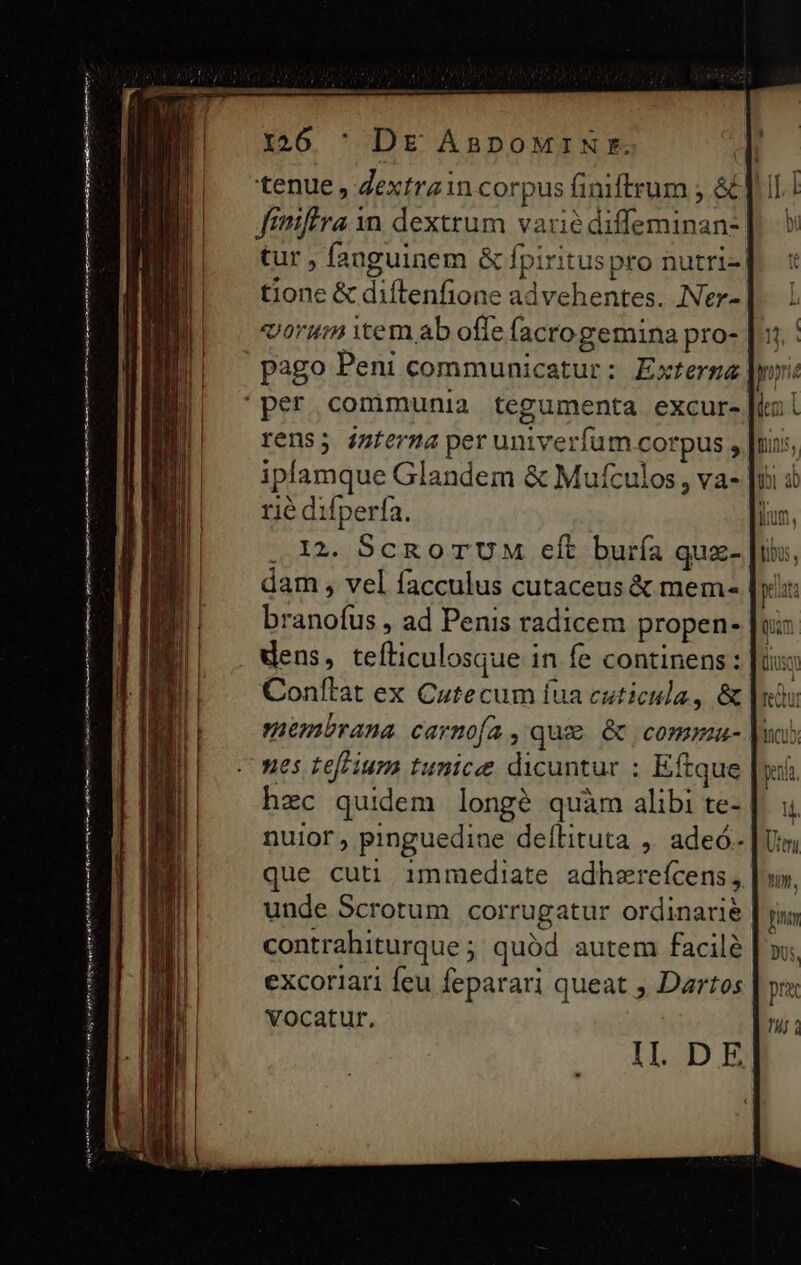 ——ÁÓ tenue , Zextrain corpus finiftrum ; &amp; || Jniffra 1n dexttum varié diffeminan-] tur , fanguinem &amp; fpiritus pro nutri- tione &amp; diftenfione advehentes. INer- «orum item ab offe facrogemina pro- pago Peni communicatur : Exterga rens; imterma per univerfum corpus , iplamque Glandem &amp; Mufculos , va- rie difperfa. 12. SCROTUM eft buría qux- dam , vel facculus cutaceus &amp; mem- | branofus , ad Penis radicem propen- dens, tefticulosque in fe continens: Conílat ex Cutecum fua cuticula, &amp; embrana carmofa , qux &amp; commu- nes tefhium tunice dicuntur : Eftque hzc quidem longé quàm alibi te-. nuior, pinguedine deílituta ,. adeó- que cuti immediate adhzreícens, unde Scrotum corrugatur ordinarie contrahiturque ; quód autem facile excoriari feu feparari queat , Dartos vocatur. ILOD E