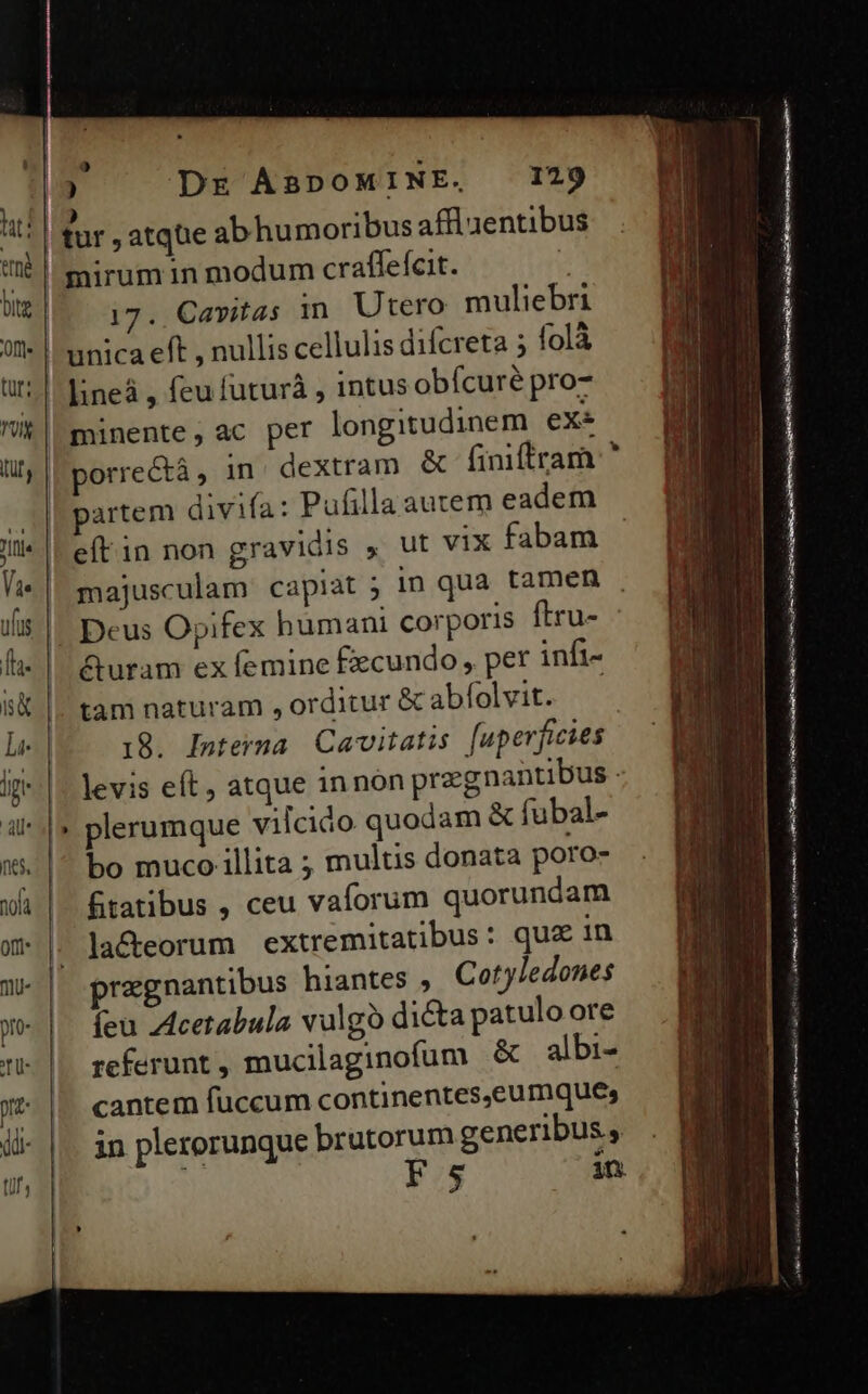 E lat: A (thé ? ) Dr ABDOMINE, 129 ) e pl : tur , atque abhumoribus affluentibus mirum in modum craffefcit. 17. Cavitas in. Utero muliebri minente, ac per longitudinem exe | partem divifa: Pufilla autem eadem efítin non gravidis » ut vix fabam &amp;uram ex femine fxcundo , per infi- tam naturam , orditur &amp; abfolvit. 18. Interna. Cavitatis [uperfieies bo muco illita ; multis donata poro- fitatibus , ceu vaflorum quorundam pregnantibus hiantes ,. Cotyledones íeu Z4cetabula valgo dicta patulo ore referunt , mucilaginofum &amp; albi- cantem fuccum continentes,eumques in plerorunque brutorum generibus , : Fs , m —— EAUCHRECT 7T E * —— — Pu EB 2 A B A 3er S IT m —— geh in EPI 2 BERE ÉL EE . — TEM nm—-— —— T aed c