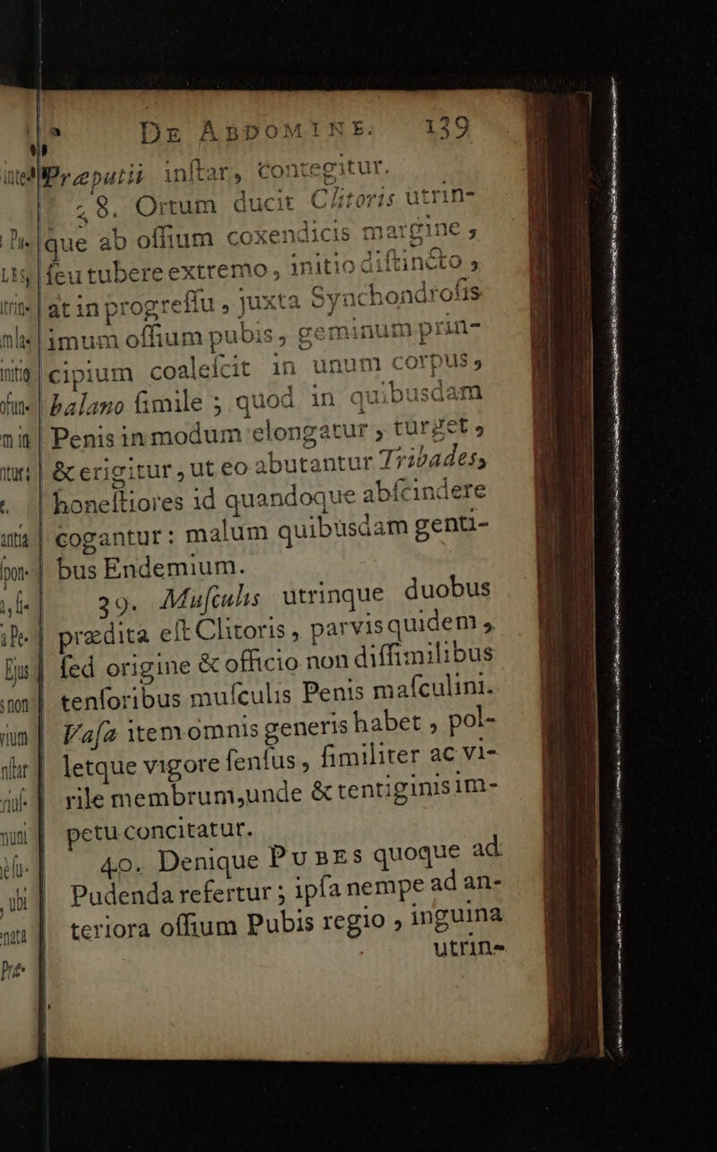 y itedl (tefta Pontecitur üteM Py eputi? inltar, Contegitur. IUS eS E Cütoris utrin- 1s marg 1*n^ 7 *$31T] - J u simum oflium pubis , gemi Len: itid | cipium coaleícit in unum corpus;  .4 ? |! balano fimile ; quod in quibusdam nit| Penis in modum elongatur ; turget» | &amp; erigitur ,uteo abutantur 77224des; . ;| honefüores id quandoque abícndere u$ | cogantur: malum quibusáam genti- -| bus Endemium. |-..39- Muf[iulis | atrinque duobus «| praedita eft Clitoris , parvis quidem 5 | fed origine &amp; officio non diffimilibus | tenforibus mufeulis Penis mafculini. | l'a[a tem omnis generis habet , pol- | letque vigore fenfus , fimiliter ac vi- rile membrum,unde &amp; tentiginisim- petu concitatur. m d