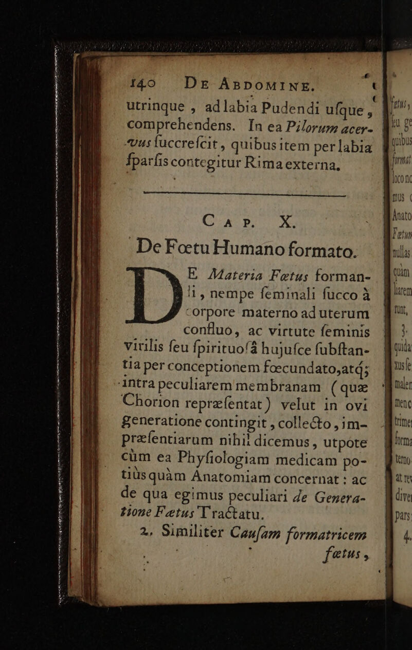 € 140 Dg AspowtiNE. t * A d *. ( utrinque , adlabia Pudendi ufque, | comprehendens. In ea Pilorum acer- | «usiuccreícit, quibus item perlabia Íparfis contcgitur Rima externa, (x peo De Fotu Humano formato. E Materia Fetus forman- 11 , nempe feminali fucco à -orpore materno ad uterum conflluo, ac virtute feminis virilis feu fpirituofá hujufce fubftan- tia per conceptionem foecund ato,atd; intra peculiarem membranam ( quz Chorion repreíentat) velut in ovi generatione contingit , colle&o , im- prafentiarum nihil dicemus, utpote cum ea Phyfiologiam medicam po- tiüsquàm Ánatomiam concernat : ac de qua egimus peculiari Ze Gezera- Hone Fetus'Tractatu. 2, Similiter Cauam formatricem , ftus , ———Ó— ——————Ó ——— An ur/ cina eiedo Seen tiran gr trio eem