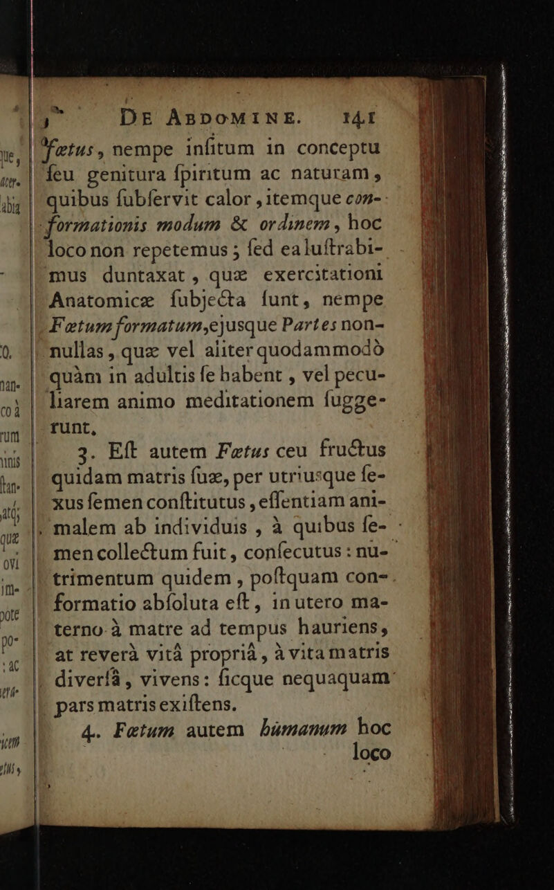za 70. Íeu genitura fpiritum ac naturam, quibus fubfervit calor , itemque czs- loco non repetemus ; fed ealuítrabi- mus duntaxat , quz exercitationi Anatomice fubje&amp;ta funt, nempe Fatum formatum,ejusque Partes non- nullas , quz vel aliter quodammodo quàm in adults fe babent , vel pecu- liarem animo meditationem fugge- runt, 3. Eft autem Fztus ceu. fructus quidam matris fuz, per utriusque fe- xus femen conítitutus , effentiam ani- trimentum quidem , poftquam con- formatio abíoluta eft, in utero ma- terno-à matre ad tempus hauriens, at reverà vità proprià , à vita matris pars matris exiftens. 4. Fatum autem bumanum hoc | loco Mg rmt f La i NB re 9 LAS ve