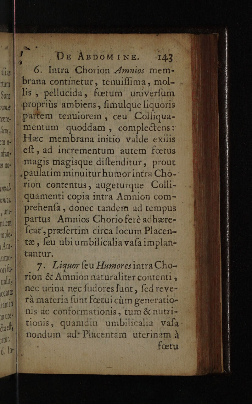 duas | etes | uid | umos | (e| Dr ÀÁBDOoMINE. 143 6. Intra Chorion 7»»ios mem- brana continetur, tenuiffima , mol- lis , pellucida, foetum | univerfum propriüs ambiens, fimulque liquoris partem tenuiorem , ceu CE RRUR Hec membrana initio. valde exilis eft, ad incrementum autem foetus magis magisque diftenditur, prout | paula itim minuitur humor intra Cho- rion contentus, augeturque Colli- quamenti copia intra Amnion com- prehenfa , donec tandem ad tempus partus Amnios Chorioferé achzre- Ícat', praefertim circa locum Placen- t€ , feu ubiumbilicalia vafa implan- tantur. 7. Liquor íeu Humoresintra Cho- rion &amp; Amnion naturaliter contenti , nec urina nec fudores funt , fed re ve- fàmateria Lune foetui cium generatio- nis 4c conformationis, tum &amp; nutri- nondum ad*Placentam uterinam à foetu ———— À€—— A Ó(— ius ERA ia e Ur amm mn E