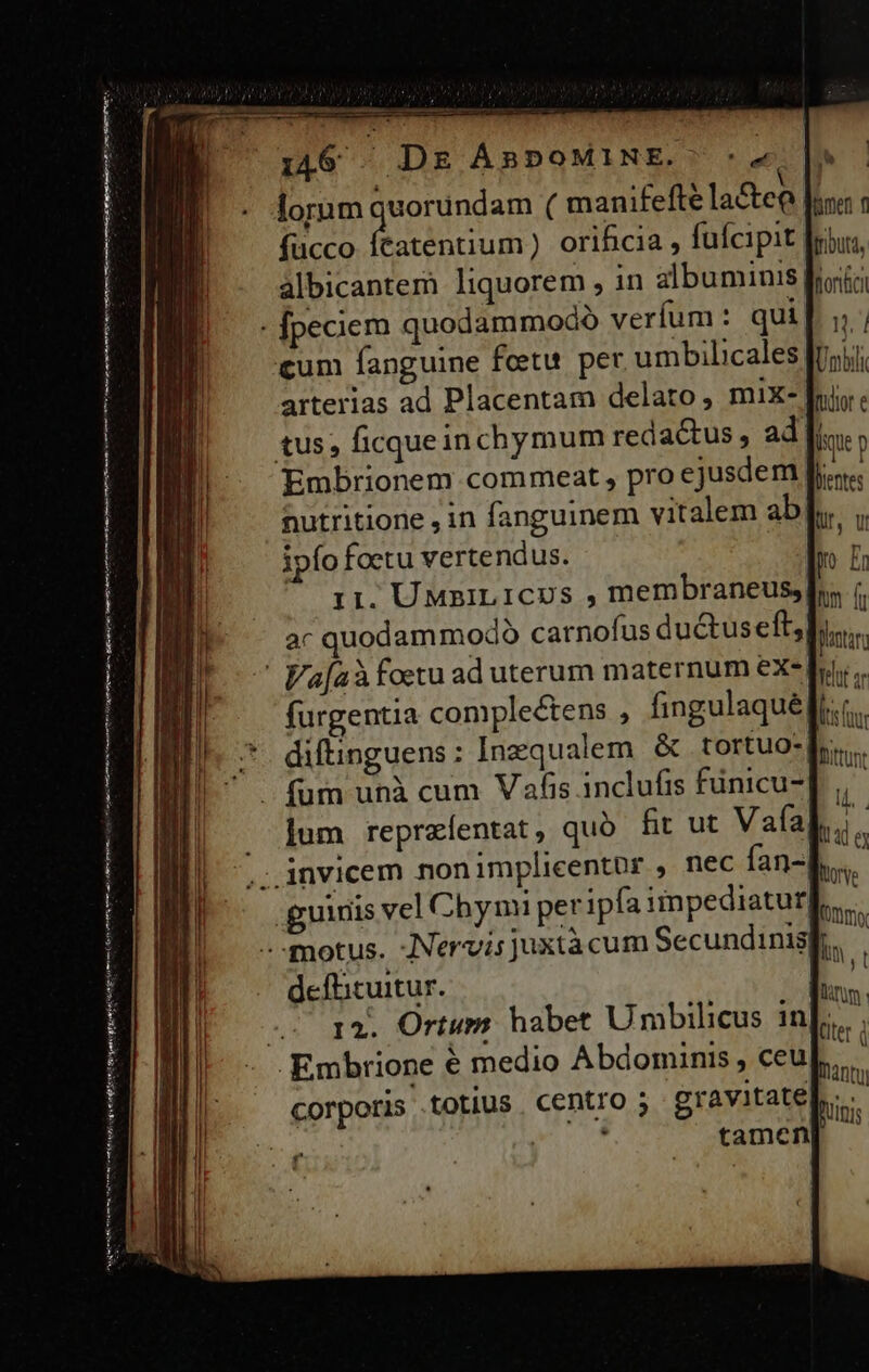 € Martene rmt h e i Aud VES numo ge sm (Ren mtt tmm is Ap en albicantem liquorem , in albuminis| arterias ad Placentam delato, mix- tus, ficqueinchymum redactus, ad: nutritione , in fanguinem vitalem ab ipfo foetu vertendus. 11, UMziLICUS , membraneus, furgentia conpleétens , fingulaqué diftinguens : Inzqualem &amp; tortuo- jum reprzíentat, quó fir ut Vafa guinis vel Cbynmi per ipfa impediatur deflicuitur. nonci Unbili fudtor e ; lique p Ls Ur, Ul yo E hm lu Wontan Yit ar ls im Dittunt  VES