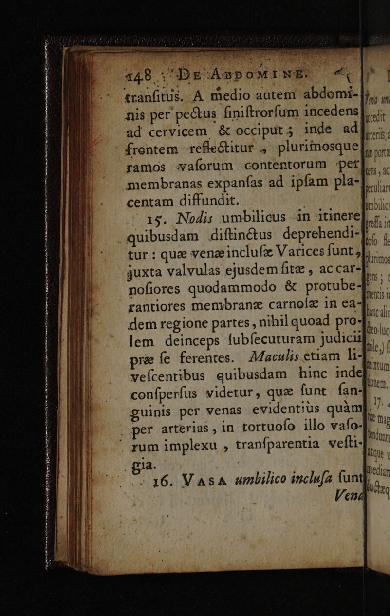 ———— 4148 ; DE:XÁABPOMINE. tranfitus. A medio autem abdomi- nis per pe&amp;us finiftrorfum incedens ad cervicem. &amp; occiput 5 inde ad| frontem -refle&amp;titur , pluritnosque ramos aforum contentorum -pet membranas expanfas ad ipfam pla- centam diffundit. | 15. Nodis umbilicus in itinere dem regione partes, nihil quoad pro- pre Íe ferentes. Maculis etiam li- veícentibus quibusdam hinc inde[ confperfus videtur, quz funt fan- -36. Vas umbilico inclu[a (unt