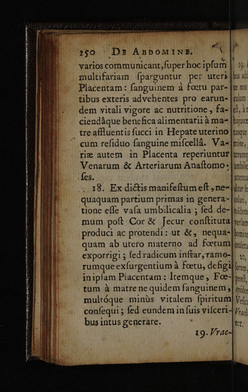 í UL iss e: 90 Lc cdavuo- ata cedit Él € — 150 ' Ds ABbOMINS. varios communicant,;fuper hoc ipfum multifariam fparguntur per uteri| Placentam: fanguinem à foctu par- tibus exteris advehentes pro earun- |a dem vitali vigore ac nutritione , fa- |d, i: ciendáque benefica alimentari à ma [house - tre affluentis fucci in Hepate uterino [tuoi . cum refiduo fanguine mifcellà. Va-|nin, rie autem 1n Placenta reperiuntur uri Venarum &amp; Arteriarum Anaftomo: Jubii . es. | itemua 18. Ex dictis manifeftum eft , ne- di f quaquam partium primas in genera- [oli tione effe vaía umbilicalia ; fed. de- |tilim mum poft Cor &amp; Jecur conftituta|yiür produci ac protendi: ut &amp; , nequa: |l, quam ab utero materno ad foetum][aiiy exporrigi ; fed radicum inftaryramo-| ;; rumque exfurgentium à foetu, dehgi iim inipfam Piacentam : Itemque , Foe-|yst tum à matre ne quidem fanguinem ;| ni. mulróque minüs vitalem fpiritum] yf. confequi ; fed eundem in fuis vifceri-y;;; bus intus generare. vr. 19. P/rac- mtm nmm mini een ei nis Hanes rt nai mim en rtt gm mtm s aceite mme tty