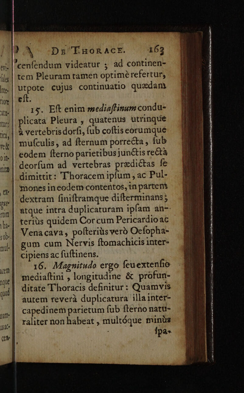 cenfendum videatur ; ad continen- ! tem Pleuram tamen optimé refertur, | utpote cujus continuatio quzdam eít. 15. Eft enim mediaffinum condu- plicata Pleura , quatenus utrinque | &amp; vertebrisdorfi, fub coftis eorumque | mufculis, ad fternum porrecta, fub | eodem fterno parietibus junctis re&amp;tà deorfum ad vertebras praedictas fe | dimittit: 'Thoracem ipfum , ac Pul- | 'mones ineodem contentos, tn partent | dextram finiftramque diftermnans; | atque intra duplicaturam ipfam an- terius quidem Cor cum Pericardio ac Venacava, polteriüs vero Oefopha- gum cum Nervis ftomachicis inter- cipiens ac fuftinens. 16. Magnitudo ergo feuextenfio mediaftini , longitudine &amp; profun- ditate T'horacis definitur: Quamvis autem reverà duplicatura illa inter- capedinem parietum fub fterno natu- raliter non habeat , multóque minüs | fpa» m E m —— («x rai f m si