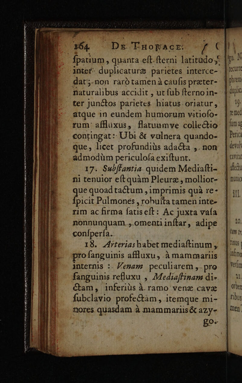 (tutae am Rv ES i rari nmm re i prae Mt i EDITUS Hep qos dt Rn Mnt ie 164. Ds TnHoKAc E: / ( intefr- duplicatur&amp; parietes interce- dat;.non raró tamenà caufis preter- ter juntos parietes hiatus oriatur, atque 1n eundem humorum vitiofo- rum' affluxus, flatuamve collectio que, licet profundiüs ada&amp;a ,. non admodüm periculofa exiftunt. 17. Subffantia. quidem Mediafti- ni tenuior efítquàm Pleurz , mollior- que quoad tactum , imprimis quà re- picit Pulmones , rohuíta tamen inte- rim ac firma fatiseft: Ac juxta vaía nonnunquam. omentiinílar, adipe conlperfa. internis :. Zezazz peculiarem ,..pro fanguinis refluxu , Mediaffinam di-. Cam, inferiüs à ramo venz cava fubclavio profectàm , itemque mi- nores quasdam à mammariis&amp; azy«