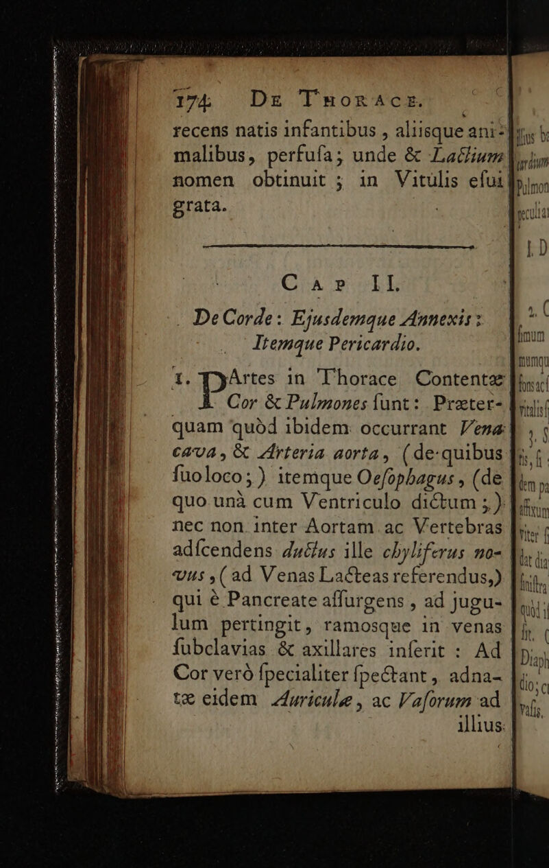 — Pn —M' ————— 175. Dr Tnaonacr. recens natis infantibus , aliisque aniz]y, nomen obtinuit ; in Vitulis efui| grata. CA? I I. . DeCorde: Ejusdemque Annexis : Itemque Pericardio. 1. TyArtes in Thorace Contentz Cor &amp; Pulpmones funt: Praeter- quam quód ibidem occurrant esa €&amp;'74 , &amp; Zfrteria aorta, (de-quibus fuoloco;) itemque Oefopbagus , (de quo. unà cum Ventriculo dictum ; ). nec non. inter Aortam ac Vertebras |; adícendens 4achus ille cbyliferus mo- |  Us ,( ad Venas Lacteas referendus,) |. qui € Pancreate affurgens , ad jugu- lum pertingit, ramosque in venas fubclavias &amp; axillares inferit : Ad Cor veró fpecialiter Ípectant ,, adna- te eidem Zricule, ac Vaforum ad illius: |