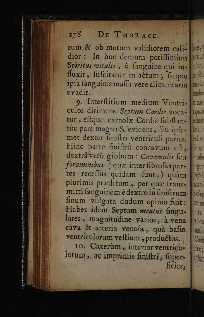 —— tmt —————————— n IPS HPÀ hrs td een Hj agn otro gt (Utm mtt 1798 ^ Dr TnuoRnactr. tum &amp; ob motum validiorem cali- Huxit, fufcitatur in actum; ficque evadit. culos dirimens. Sebtum Cordis voca- tur , eftque carnoíz Cordis fübftan- tix pars magna &amp; evidens, feu ipfe- met dexter finiftri ventriculi paries, ( 1 mh umo * i quan atum vul dextrá'vetó gibbum: Ceverzulis feu foraminibus. ( quz inter fibrofas par- tes. receflus quidam fünt,) quàm. plurimis preditum ,. per qua trans- mitti fanguinem édextroin finiftrum finum vulgata dudum opinio fuit : Habet idem Septum »;eztus fingu- lares ,. magnitudine varios, à vena cava &amp; arteria venoía , quà bafin ventriculorum vefliunt , productos, | TO. Céterüm , interior ventricue lorum ,. ac impriinis: finiflri, fuper.