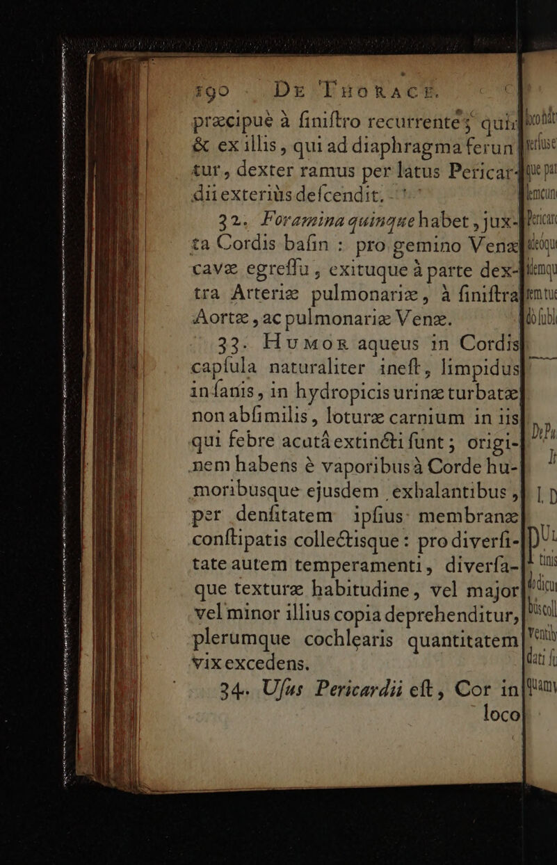 €—————— fser grs trái Teen i qu oig reor ge Ce Dre TuoRact. cipue à finiflr ventres alioi procipue a ünitro recurrentes quigp &amp; ex illis , qui ad diaphragma ferun [iti tur, dexter ramus per latus Pericar4 dir exterius defcendit. | 32. Poramina quinque habet , jux-Jiucu cava egreffu j exituque à parte dex- fiemqu tra Árterig pulmonarix, à finiftra|tnti Aortz , ac pulmonariz Ven. d fobi 33. Hv wosz aqueus 1n Cordis capíula naturaliter. ineft, limpidus infanis, in hydropicis urinz turbat] non abfimilis , loturz carnium in iis qui febre acutáextincti funt ; origi- nem habens é vaporibusà Corde hu- moribusque ejusdem exhalantibus , per denfitatem.— ipfius: membranzx conflipatis colle&amp;isque: pro diverfi- tate autem temperamenti, divería- que texture habitudine, vel major vel minor illius copia deprehenditur, plerumque cochlearis quantitatem vix excedens.