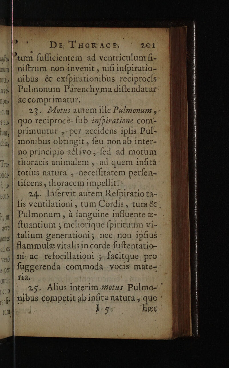 uf Ptum fufficientem ad ventriculum fi- ug | niftrum non invenit , nifi infpiratio- uj| nibus &amp;c exfpirationibus reciprocis »&amp; | Pulmonum Parenchyma diftendatur ik | ac comprimatur. cun 23. Motus autem ile PuImonum ;- iam quo reciproce: fub zzfpzratione com- uj |. primuntur ,-per accidens ipfis Pul- diy| monibus obtingit, feu nonab inter- | no principio activo ;-led ad motum Tm | thoracis animalem ,. ad quem infità xi totius natura ,-neceífitàtem à pericu | tcens , thoracem 1mpellit: enit 24. lufervit autem Refpiratiota- ]is ventila itioni , tum Cordis, tum &amp;. | Piülmonum, à à languine influente z- jg] ftuantium 5 meli iorique í (pirituum vi- W. | talium genera iioni5 nec non ipfius 4s| flammule vitalisin corde fuftentatio- «j| ni ac refocillatiom: ;.facitque pro spl | fuggerenda commoda .vocis mate- ag:| fiae zal | 25. Alus interim zzetus Pulmo- ' aie | | nibus competit ab infita natura , quo ' I-5: hee: ————— M LL m | 'g ! Mlle