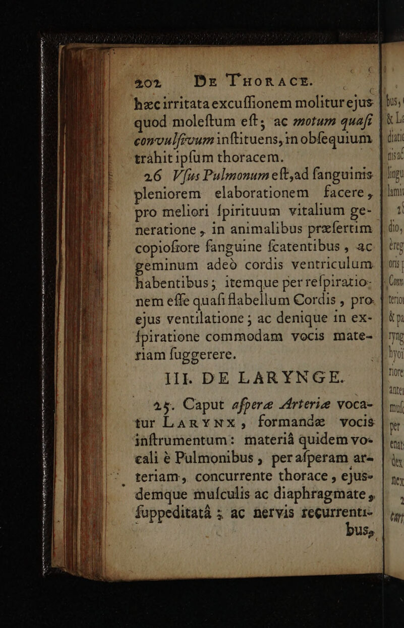 erm arm aan A Nnm qe bÀ iiy t itd Xen imt tp gr nme Cer tet cain enim cnt E CBEUPBORACETUC S hzcirritataexcuffionem moliturejus quod moleftum eft; ac sotum quaft | convulfevum wftituens, n obfequium trahit ipfum thoracem. : 26 V[us Pulmonum eft,ad fanguinis pleniorem | elaborationem facere , pro meliori fpirituum vitalium ge- neratione , in animalibus praefertim copiofore fanguine Ícatentibus , ac geminum adeo cordis ventriculum habentibus; itemque per refpiratio: nem effe quafi labellum Cordis , pro. | ejus ventilatione ; ac denique 1n ex- Ípiratione commodam vocis mate- riam fuggerere. IIl. DE LARYNGE. 45. Caput efpere zrterize voca- tur LARY NX, formande vocis infrumentum: materiá quidem vo- cali é Pulmonibus , perafperam ar- teriam, concurrente thorace , ejus» demque mulculis ac diaphragmate , fuppeditatá ; ac nervis reQurrenti- bus».