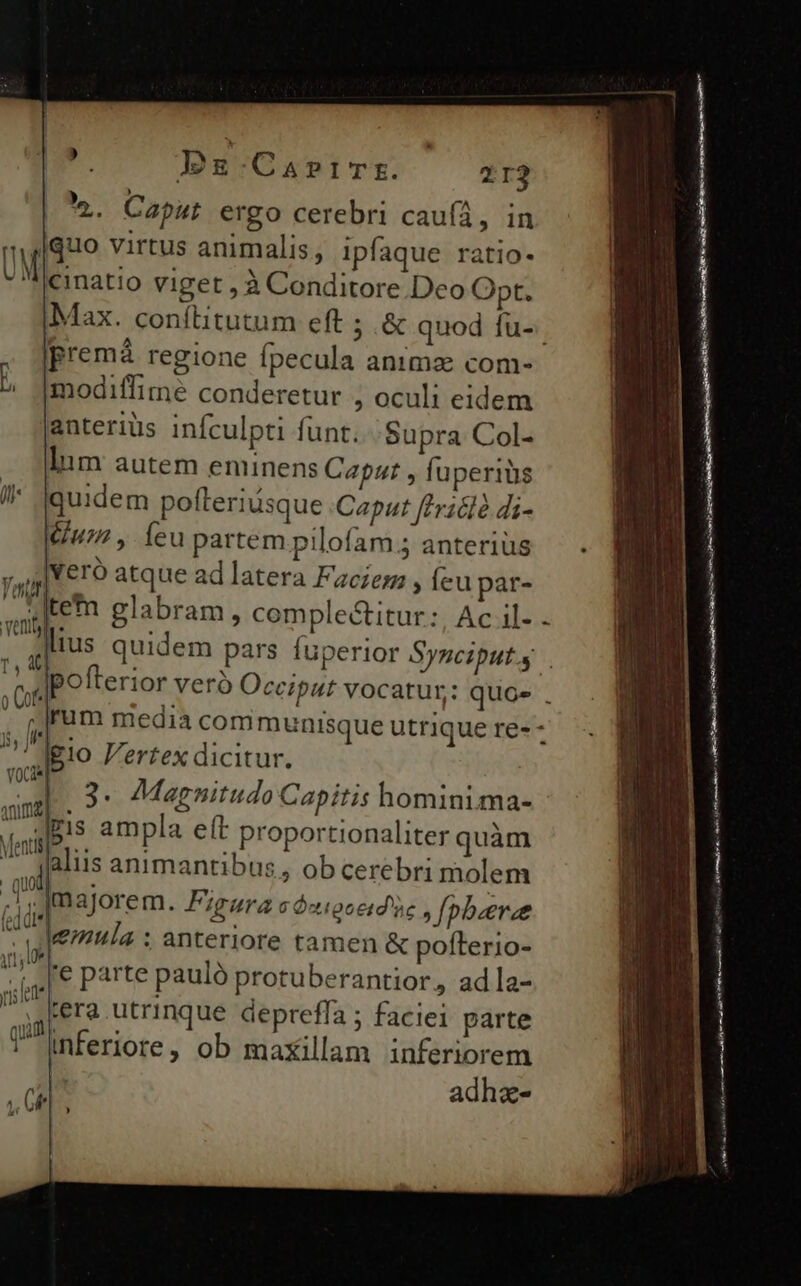 jd Bbg-CarriTE. 2123 . Caput ergo cerebri caufíá, in quo virtus animalis, ipfaque ratio- cinatio viget , à Conditore Deo Opt. Max. conítitutum eft ; &amp; quod fu-. premá regione Ípecula anima com- modiffime conderetur , oculi eidem anteriüs infculpti funt. Supra Col- Inm autem eminens Caput , fuperiüs quidem polleriusque Caput [lhaidé di- Gum , eu partem pilofam.5 anterius |Veró atque ad latera Face , ícu par- jtem glabram , comple&amp;itur:, Ac il- . lius quidem pars fuperior Syzciputs . opo fterior verà Occiput vocatur: quos . . pjrum media com munisque utrique re- - |gio Pertex dicitur. L3. Magnitudo Capitis hominima- -Jgis ampla eft proportionaliter quàm falus animantibus, ob cerebri molem jm aJorem. Figura c Ócigoeid'üe Jopbeeree lemula : anteriore tamen &amp; poíterio- ,[€ parte pauló protuberantior, ad la- rera utrinque depreffa ; faciei parte Inferiore, ob maxillam inferiorem etia aane ip RD atr e a i EUER i LIA m mt a IRR rn 9 GS nn A