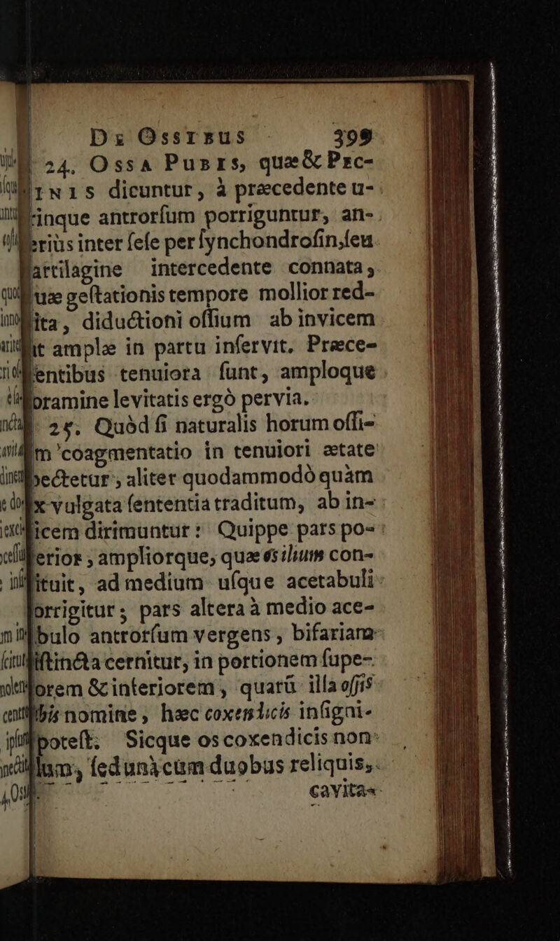 WE 24. Ossa Pusrs, quae&amp;Pzrc- liis dicuntur, à precedente u- lli&amp;-inque antrorfum porriguntur, an- l/!IKeriüs inter fefe perfynchondrofin,feu Warrilagine intercedente connata; qux [uz geltationis tempore mollior red- iita, diductioni offium ab invicem ut ample in partu infervit, Preece- üÉentibus tenuiora funt, amploque 'ilipramine levitatis ergó pervia. WM. 2e. Quódfi naturalis horum offi- wi m'coagmentatio in tenuiori aetate iectetur'; aliter quodammodó quàm : do x vulgata fententia traditum, abin- jer tilerior ; ampliorque; quaeesiliut» con- iifituit, ad medium. ufque acetabuli Worrigitur; pars altera à medio ace- nil bulo antror(um vergens , bifarianz (inlfiftin&amp;ta cernitur, in portionem fupe- uflorem Gcinteriorem , quarü illa o[ji$ exilibis nomine , heec coxendicis inigai- if poteft; — Sicque os coxendicis non: illam. feduniciim duobus reliquis; nb ! cavita« ! nov EE pox———— Mr miens cd cd