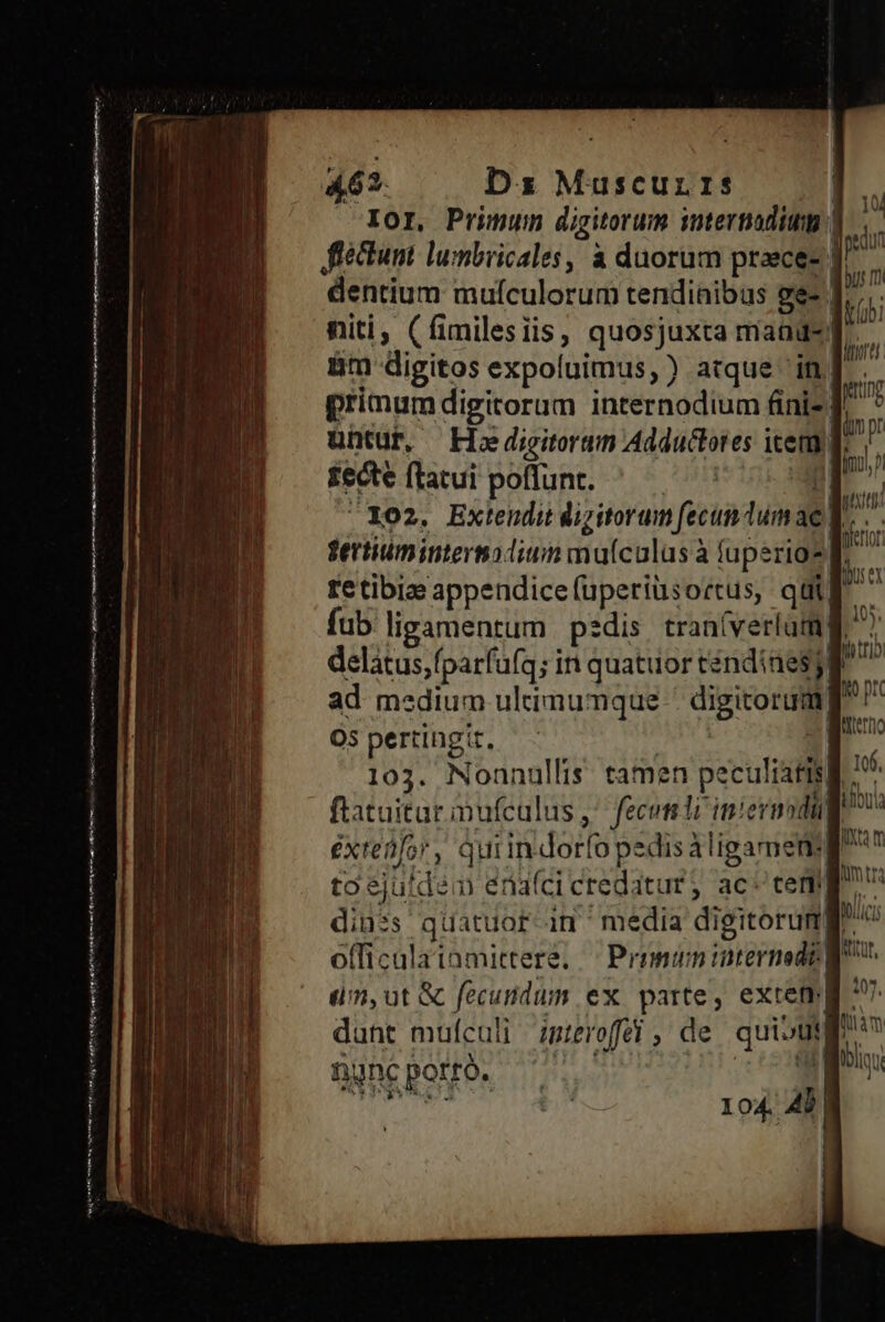 D d t moe mnm jn wa eeetts A62. Dz Muscurrs dentium mufculorum tendinibus ge- | niti, (fimilesiis, quosjuxta mand-| &m digitos expoluimus, ) atque in. primumdigitorum internodium fini- | untur, — Hodigitorum Adductores icem £ecte ftatui poflunt. | E 102. Extenditdizitorum fecun dumae)| fertum intermadium muículus à fuperio?| retibiz appendicefuperiüsortus, qui print Qv pr mM phun ad medium ultimumque - digitorum O5 pertingit, Yan 103. Nonnullis. tamen peculiatis| ftatuitar inufcalus ^ fecomli inievmodi 106, toejutdem énaíci credatur, ac: tem officalatamittere, — Primum internet: dm,ut & fecundum ex parte, extem| nne potrà.