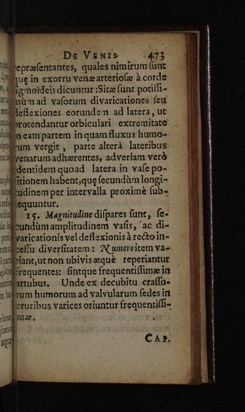 ni Dn ^y üt mu TO —$ Ds V£NIS 473 Jeprafentantes, quales nimirum funt Ihue in exorru venzearterioíz à corde igmoideis dicuntur :Sita funt poti(Ti- mümad vaforum divaricationes feu Bleflexiones eorundem ad latera, ut Esrotendanturorbiculari extremitate Edentidem quoad latera in vafe po- tudinem per intervalla proxime fub- | * , / . Ieundüm amplitadinem vafis, 'ac di- yaticationis vel deflexionisà rectoint- QUE fice£u diverfitatem : IN tmeroitem va- nti artubus, Undeex decubitu craffo- cruribus varices oriuntur frequenci(fi- 1t0fU ) * rui akt tmi i ft c I SEIEN rn al Er m