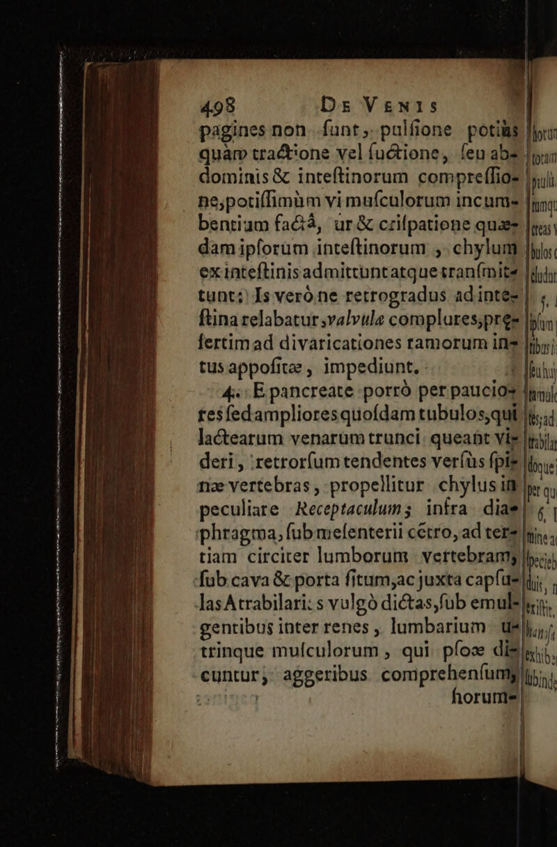 lem et mech cesi Ui ingénieur ai id Y PTT. cic 498 Ds VgN1s pagines non. funt; pulfione potis quam tra&ione vel fu&tione, íeu abs dominis & inteftinorum compre(fios | ne,potiffimum vi mufculorum incume- bentium fa&á, ur& czifpatione quae dam ipforum inteftinorum ;. chylum ex inteftinisadmittuntatque tran(mitz tunt; Is veróine retrogradus ad intez ftina relabatur;valvule coroplures;pree fertim ad divaricationes ramorum iti |ib;; tusappofitee , impediunt. A duh 4: E pancreate porró per paucio* dij, fesfedamplioresquofdam tubulosqui |i. lactearum venarum trunci: queant Vis [mb deri , :retrorfum tendentes ver(us fpie loe nae vertebras , propellitur. chylus it jq peculiare. Receptaculum; infra. diae | (| iphragma, fub mefenterii cerro, ad tere Ini... tiam circiter lumborum. vertebramy l.i;