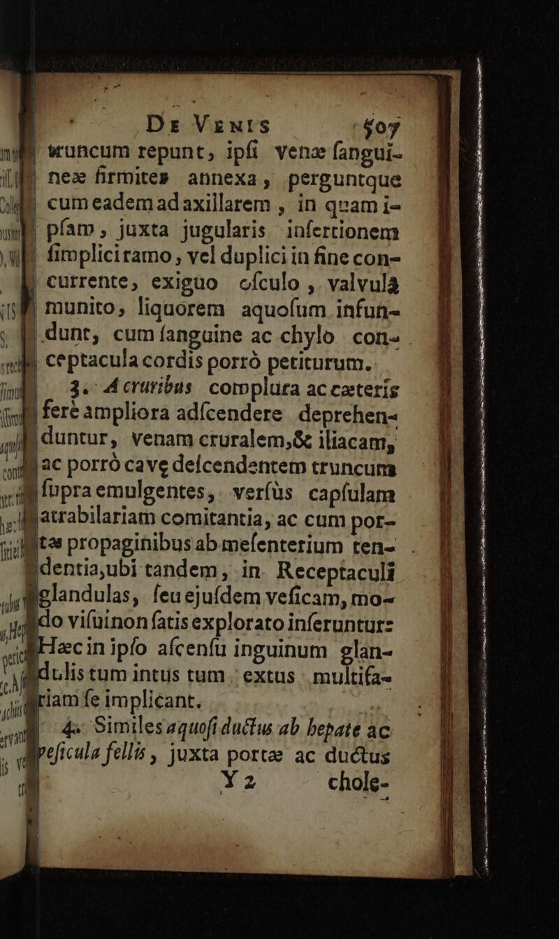 | Dr Vzwrts $07 n wuncum repunt, ipfi vena fangui- i9 nez firmites» annexa, perguntque dE cumeademadaxillarem , in quam i- | pfam, juxta jugularis infertionem WI fimpliciramo; vel duplici in fine con- Xi currente, exiguo ofculo ,. valvulà (M munito, liquorem aquofum infun- p .dunt, cumfíangaine ac chylo. con- JM ceptacula cordis porró petiturum. Wdd . 3. Mceruribus: complura ac caeteris (909 fere ampliora adícendere deprehen- in | duntur, venam cruralem;&amp; iliacam, Mg 4€ porro cave defícendentem truncum vig fopra emulgentes, verfüs capfulam  jatrabilariam comitantia, ac cum por- sitos propaginibus ab mefenterium ten- Identia,ubi tandem, in Receptaculi gelandulas, feuejuídem veficam, mo- ido vi(uinon fatis explorato inferuntur: diHecinipío afcenfu inguinum eglan- gdulis tum intus tum . extus multifa- igriam fe implicant. | B 4e Similesaquofi ductu ab bepate ac lyeficula fellis , juxta portae ac ductus | 32 ye om ——R