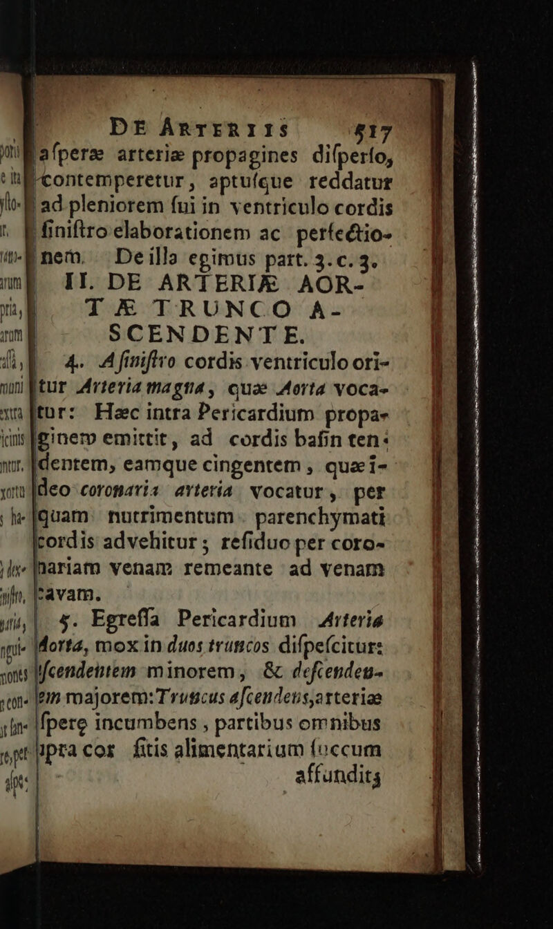 ' DE ÁAnrIRIIS 817 Wafperm arterie propagines difperío, iK contemperetur, aptuíque reddatur B ad pleniorem fui in ventriculo cordis | iniftro elaborationem ac. perfectio- |nem. Deilla egimus part. 3. c. 3. II. DE ARTERIE AOR- T X TRUNCO A- SCENDENT E. (4. Afmiflro cordis ventriculo ori- |[tur Arteria magna, equae Aorta voca- tur: Hec intra Pericardium propa- ginem emittit, ad cordis bafin ten: dentem, eamque cingentem , qua i- 1]deo coromaris avtería vocatur, per -[quam: nutrimentum . parenchymati cordis advehitur; refiduo per coro- hariam venam remeante ad venam 'avam. 5. Egreffa Pericardium — Atteria Morta, mox in duos truticos. difpefcitur: soni fcendeitem minorem, &amp; defcenden- «on« [em roajorem: Truscus afceudetis,atteriae un Ifpere incumbens , partibus omnibus jpracor fuis alimentarium (occum pt yi affundits TL fn. Bifidy nfi  ————— —— M CÓ ar Mito cna