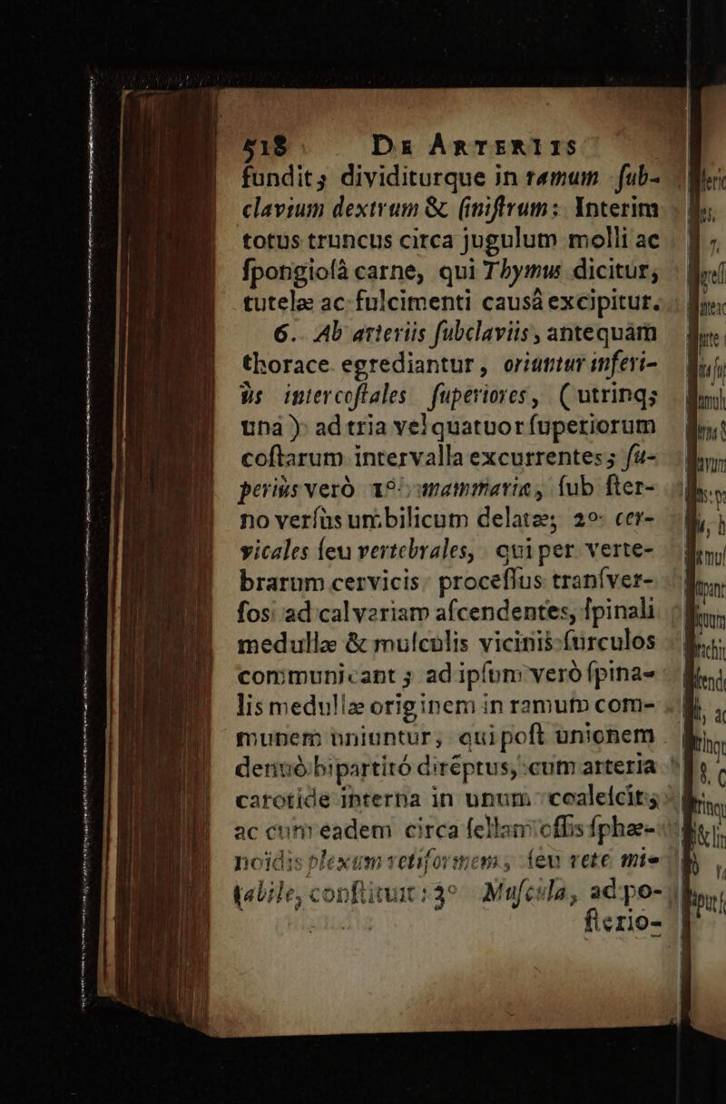 51$ Dx ARTERIIS fundit; dividiturque in remum | fub- clavium dextrum &amp; (miftvum:. Ynterim totus truncus circa jugulum molli ac fpongioíà carne, qui Tbymw dicitur; tutela ac-fulcimenti causá excipitur. .: | 6.. Ab arteriis fubclaviis, antequam thorace. egrediantur, oriutitur inferi- Ws iptercoflales — fuperiore, ( utrinqs Una) ad tria vel quatuor fuperiorum coftarum intervalla excurrentes ; f4- periss veró. 195 anammatria , fub fter- no veríüs uribilicum delatze 29: cer- yicales íeu vertebrales, quiper verte- brarum cervicis: proceflus traníver- fos; ad cal vzriam afcendentes, Ipinali medulla &amp; mulculis vicinis-furculos communicant ; ad ipfum veró fpina- lis medullae originem in ramuto com- nojdis Plexum vetifovsmom , íeu vete mie (aile, confit :39. Mufcila, ad po- 3 fierio-