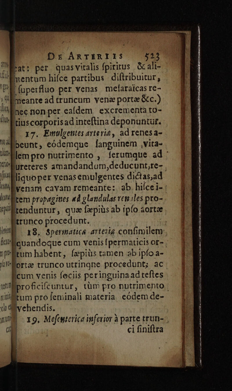 Ire | | | Dr ÁRTERIIS 525 heat: per quasvitalis fpiritus . &amp; ali- Ementum hifce partibus diftribuitur, ^E (uperfluo per venas mefaraicas re- ;:Emeante ad truncum venee portae &amp;c.) lia nec non per ealdem excrementa to- Qu tiuscorporisad inteftina deponuntur. | 17. Emulgentes avtevia ad renes a- ia beunt, eódemque languinem ,vita- ja liquoper venas emulgentes dictas,ad livenam cavam remeante:. ab hiícei- lil tem propagites «d glandulas vcn iles pro- pal tenduntur , quae faepius ab ipfo aortae trunco procedunt. ki licuandoque cum venis [permaticis or- 1j Étum habent, fepiüs tamen ab ipfo a- ficum venis feciis peringuina ad teftes nilifftum pro feminali materia eodem de- emen rit ene cy meoetmien cope ai enn nie
