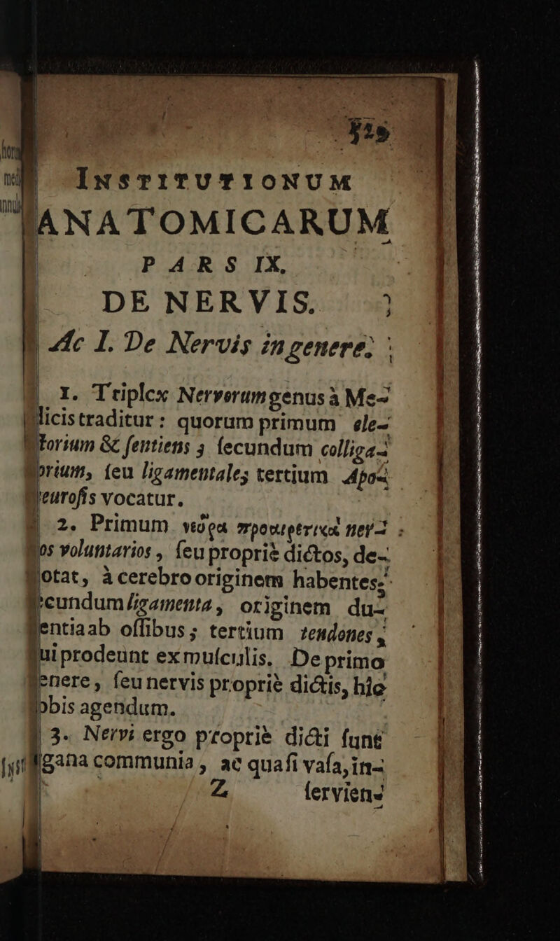 pas IuNsTiTUTIONUM ANA TOMICARUM PARS IX, | DENERVIS | de I. De Nervis in genere, ; I. Triplex Nerverumgenusa Me- licistraditur: quorum primum ele- Torium &amp; feittiens 4. (ecundum colliga- prius (eu ligamentales tertium Apos jeurofis vocatur. los voluntarios , feu proprie dictos, de- (tat, àcerebrooriginem habentes; Peundum gametnta , originem du- Bentiaab offibus; tertium tendones , jui prodeunt ex muículis. De primo nere, feunervis proprie dictis, hie Ipbis agendum. | 3. Nervi ergo proprié dicti fun£ [yi E. communia , ac quafi vafa,in- '. Z ferviens ' Hi | ! j Ó n————DM A Ó AM ant as Re cito rto iaa EACH cti rd