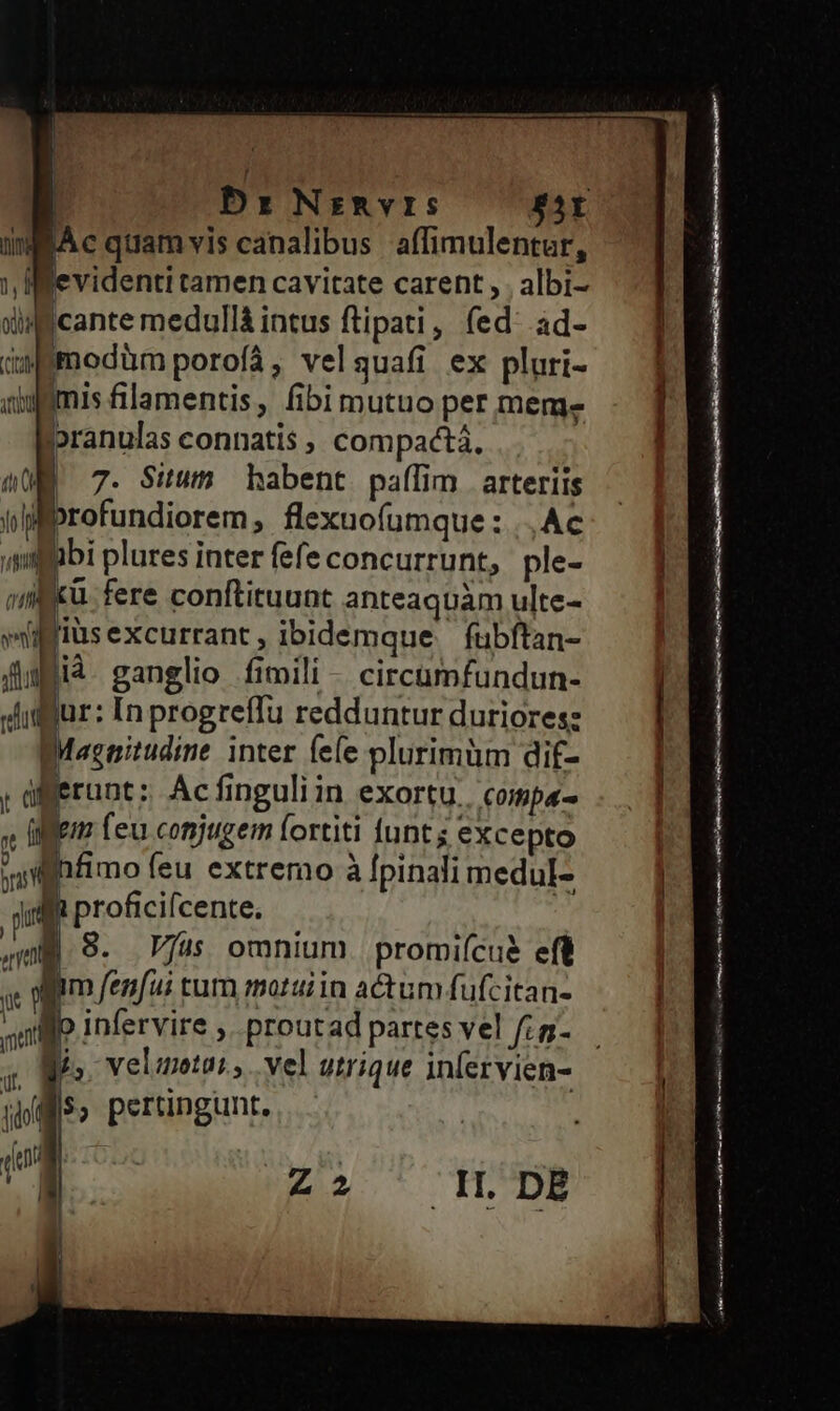 | | | bz: Nzmvrs $5Y mWAc quamvis canalibus affimulentur, ), Ifgevidenti tamen cavitate carent , . albi- diff cante medullà intus ftipati, (ed: ad- Gswemodüm porofá, velquafi ex pluri- qiggmis filamentis , fibi mutuo per meme pranulas connatis , compactá. (UE 7. Situm habent paífim arteriis vifprofundiorem, flexuofumque : |. Ac ,simgpbi plures inter fefe concurrunt, ple- m xü fere conftituunt anteaquam ulte- lius excurrant , ibidemque fubftan- flugià. ganglio fimili - circumfundun- «dilfur: In progreffu redduntur duriores: Maznitudine inter fee plurimüm dif- ; afferunt: Acfinguliin exortu. compa- , fife Leu conjugem fortiti funt; excepto » ve feu extremo à fpinali medul- rn proficifcente. ua. S. Vfus omnium. promiícuà eft  1 m fenfui tum motui in actum fufcitan- flo infervire , proutad partes vel fis- g, Mis. Veluotai, . vel utrique infervien- dot $, pertingunt, | me i ! BH Z2 TL. DB nm————9Á———— : — —ráÓ— MÀ