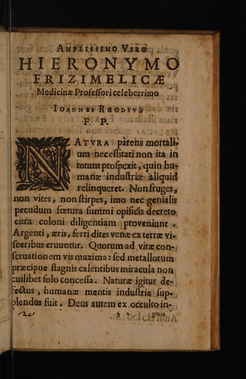 ita? ino Ampi isseuo Varo Li; : a n A uè È INRE RARO nali | -av aMedicine Profefforiceleberrimo. ,.. MI LETO RNNPSR Wie ni A'TVRA' partehs mottalis 9 um:heceflitarinonita. in R: totumprofpezit;quin:hus (AN matie -indultrie. aliquid ro N relinqueret:: Nonfiuges, non-vites ; ‘nonftirpes; imo nec:genialis pecudum foetura fummi opificis decreto, citta: coloni: diligentiam proveniunt + \Argenti ; eeris; ferri.dites venzex terra vi. \fceribus eruuntur:: Quorimad vita:cone; feruationem vismaxima : fed metallorum: precipue ftagniscalentibus miracula non cuilibet folo conceffa... Nature igitur des; Fe@us ;-humane mentis induftria:fup-,, \blendas fuit. Deus autemex occultoin» . 22 14 ;3-î pena. |, sot Ri da Vea RELA TI } È do