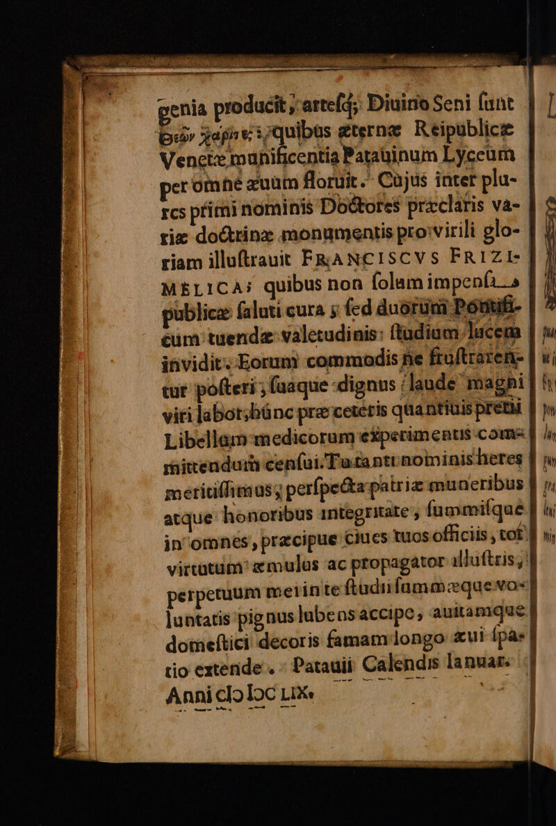 een È ara It a ne pit de ù rar aftitamentetO Gi genia producît,arteld;: Diuino Seni funt ‘b18 Rapa /quibas eterne Reipublic® Vencte munificentia Patainum Lyceum | (] ser otnné 2uum flortit.- Cùjus inter plu- | È, rcs primi nominis Dottores preclaris va- rie do&amp;rina monumentis proivirili glo-. riam illuftrauit FRANCISCVS FRIZI= MELICA: quibus non folam impenfis public faluti cura s fed duoruni Pontifi-. cum tuendevaletudinis: ftadiam/lucena invidit. Eorum commodisfie frultraten» tur pofteri ; fuaque dignus i laude magni | | viti laborsbinc pre cereris quantiuis preti | n DI Libellam:medicorum e%perimentis come | i minenduri centi Tata nti mominisheres fm CS) meritilfimusy perfpe@a-patrie muneribus fp atque honoribus integritate’, fummifque.f hi in’'omnes, pracipue' Ciues Ios officiis, tof)ì n virtutum?emulus ‘ac propagator alluttris,!| perperuum metinteftudiifammaguero=] luntatis pig nus lubens accipe, auitamque Î domeftici decoris famamilongo «ui {pas rio extenide. « Patauii Calendis lanwar: ..| AnilittoloGib i... È