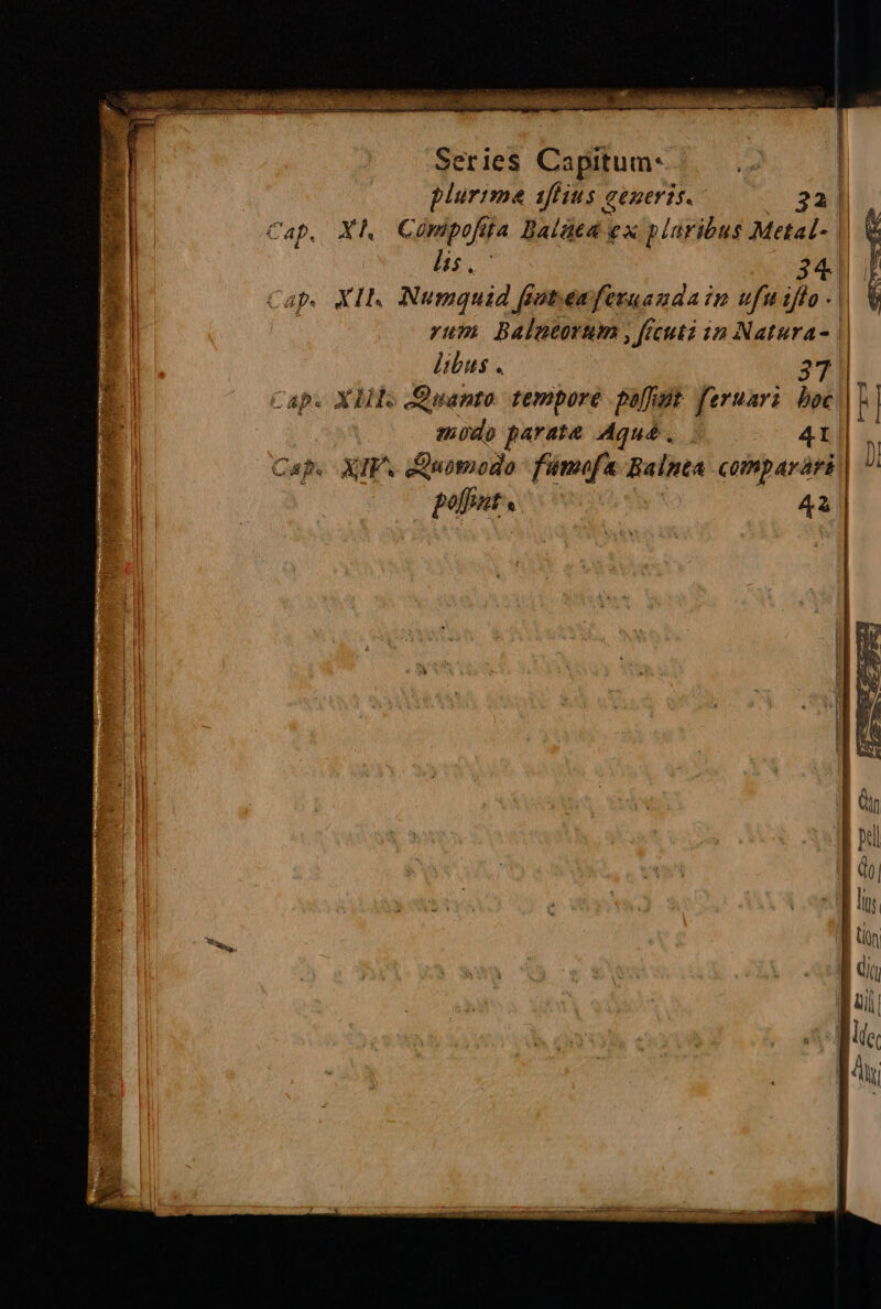 Series Capitum plurime 1ftius generis. 321 Cap, XI, Conipofi ita Balùea ex plaribus Metal- | i lis 1 34) | le Capi XIh Numquid fiovenferuandatn ufaifto: rum Balneorum, ficuti in Natura» | il libus . 37 Cap. XIis Quanto tempore polidà feruari boc hi modo parate Aqua. . 41 | N Caps XIP: Quomodo fumofa Ralnea comparòri | Ù poffntra © 43