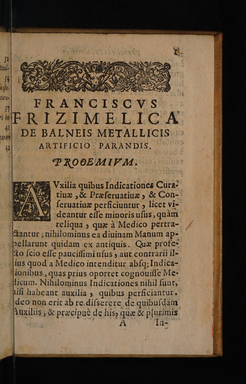 IA So, TORTO 32 ital. dh hiflo: fard | si Ri ARTIFICIO PARANDIS, | PRODEMIVM. tiue ,&amp; Preferuatiue » &amp; Con- feruatiux perficiuntur > licet vi- deantur effe minorisufus; quàm reliqua s que à Medico pertra- tantur ; nihilominus ca diuinam Manum ap- pellarunt quidam ex antiquis. Que profe- (to (cio effe paucifimiufus y aut contrarii il- llus quod a Medico intenditur abfg; Indica- iionibus, quas prius oportet cognouiffe Me- dicum. Nihilominus Indicationes nihil funt, nifi habeant auxilia » quibus perficiantur. ideo nonerit ab re.difserere de quibufdam Auziliis ; Se precipuè de his; que &amp; plurimis | ! RF RE GORIRTA pi