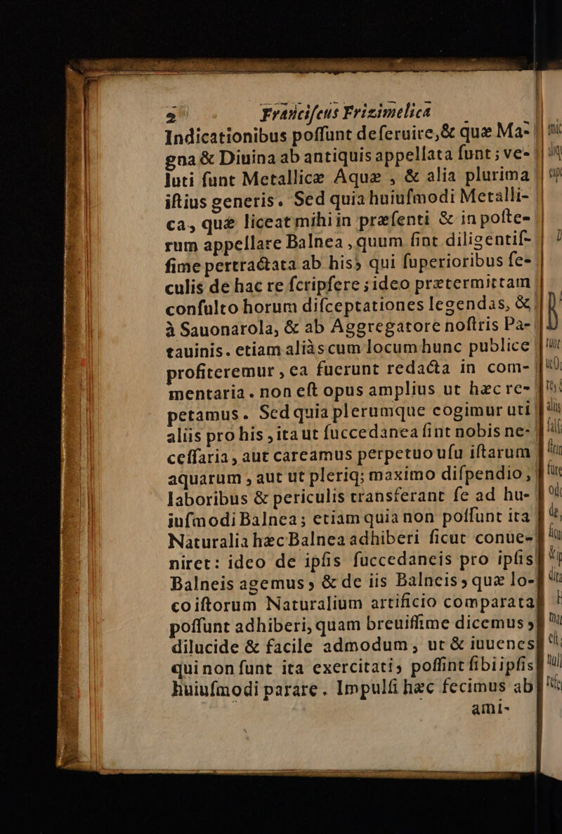 > SPS 2° Fravicifeus Frizimelica gna &amp; Diuina ab antiquis appellata funt; ve- iftius generis. Sed quia huiufmodi Metalli- rum appellare Balnea , quum fint diligentif= fime pertra@ata ab his; qui fuperioribus fe- culis de hac re fcripfere sideo pretermittam gauinis. etiam aliàs cum Jocumhunc publice Balneis agemus, &amp; de iis Balncis » qua lo- poffunt adhiberi, quam breuiflime dicemus quinonfunt ita exercitati, poffint fibiipfis huiufmodi parare. Impulfi hec fecimus ab ami- | RI ch. (