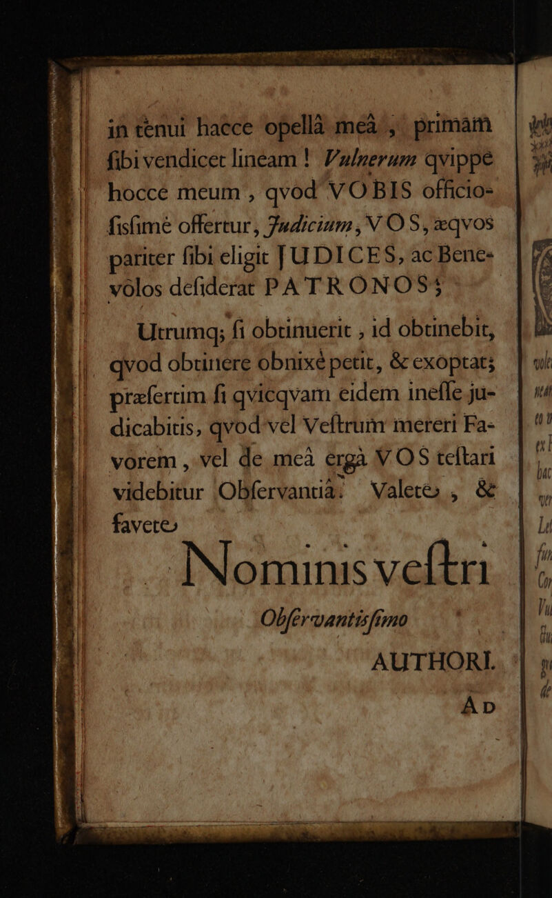 9 | intenui haece opellà meà , primam Fi | fibivendicec lineam !. Pulgeram qvippe hocce meum , qvod VO BIS officio- fisfime offertur, Judicium, N OS, qvos pariter fibi eligit JU DICES, ac Bene: volos defiderat PA' T R ONOS; Utrumgq] fi obtinuerit , id obtinebit, qvod obunere obnixé petit, &amp; exoptatj prafertim fi qvicqvam eidem ineffe ju- dicabitis, qvod vel Veftrum mereri Fa- vorem , vel de. meà ergà V OS teftari t MI videbitur Obfervantià; Valete , &amp; D E! favete | | DN ^ OUR fu Nominis veftn | Obferantisfimo Á El AUTHORL . '| » Áp