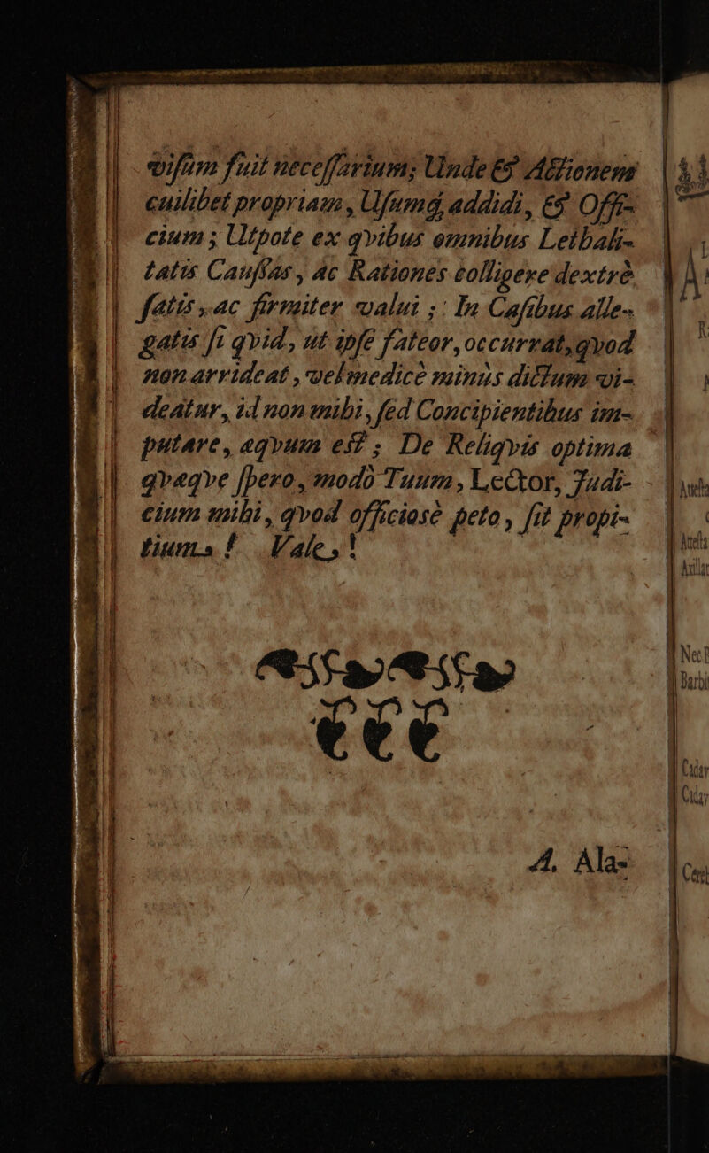 | E E t LJ 5 ] [T  | | | | | i | iJ j | ! H | ! | J ! uy. E E ! - . -— VETT m qa ANE C NIRE t c mune e m m Dm peg misce NEP  vifum fuit neceffarium; Unde E? ABionem cuilibet propriam , Ufumd, addidi, &amp;&amp; Offf- cium ; Utpote ex qvibus omnibus Leibah- Latis Cauffas, Ac Rationes éolligeye dextre fatis ac firmaiter alui ;: In Cafibus alle- gati fi qvid, ut ipfe fateor, occurzat, qvod Anon arvideat ,melmedice sinus dillum «i- deatur, id nonmübi, fed Concipientibus im- putare, agyum ei; De Religyis optima qveqve [bero , 20d0 Tuum , Lector, 74di- cium uii, qvod officiosé peto , fat propi- fium! Vale, ' í TAE