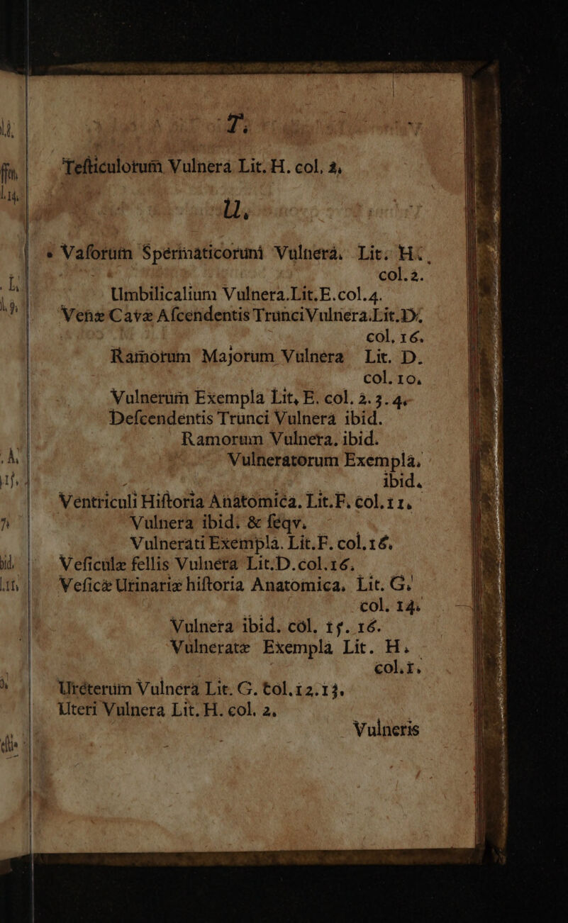 ffe. | Tefticulotum Vulnera Lit. H. col. 3, l4 1 i | Ll, | « Vaforutn Spermaticoruni Vulnerà. Lit. H., M C T col.2. (: Umbilicalium Vulnera.Lit. E.col. 4. E Ves Cav&amp; Afcendentis TranciVulnera.Lit.1*, col. 16. Ramorum Majorum Vulnera Lit. D. col. 10, Vulnerum Exempla Lit, E. col. 3. 3. 4. Defcendentis Trünci Vulnerá ibid. | Ramortn Vulneta, ibid. i] | Vulneratorum Exempla, Ventriculi Hiftoria Anatomica. Lit.F. col. 11. ^ Vulnera ibid. &amp; feqv. Vulnerati Exempla. Lit. F. col.1£. i ^ Weficülz fellis Vulnera Lit.D.col.16. ifs Vefici Utinarix hiftoria Anatomica, Lit. G. col. 14. Uteri Vulnera Lit. H. col. 2. | Vulneris y ? . f y E