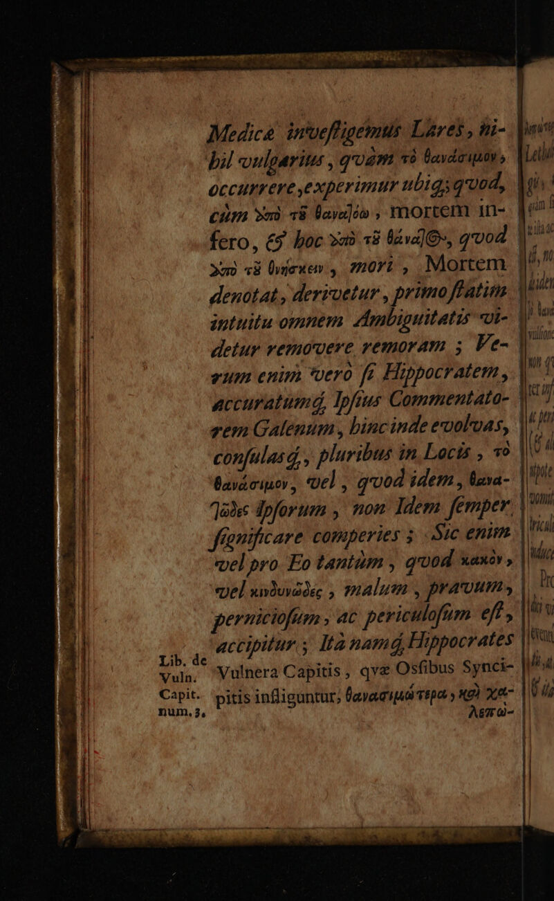 — ane scams cm nns en Et s IRIS CRBARIERESA T Medico inoeffigemus. Lares , ti- bil ulparitu : quim vá lavda ipio, occurrere experimur ubigs qued, Ai dim vns: 78 Vayaloo ; mortem an-. den! fero, &amp;9. boc va? 38 üva]O, qvod. | 2o «ài Üymeuen , 20r , Mortem qu, m denotat , derroetur , primo ffatitm 4 intuitu omnem zimbiguitatis «Ut-. | i detur vemovere remoram 5 Ve- eum enim *oerà fr Hippocratem , | | accuratumd, Ipfus Commentata- . Ki zem Galenum , binc inde exuoloas, |^ n confulasd, , pluribus in.Lacts , P UL Baváciuor, Ue] , qood idem , lava- ipi Za!s dpforum , non: Idem. femper jm fignificare comperies Sic enim. | ro «yel pro. Eo tantum , q'00d xaxóv , | iud vel XivQUVG OEC  malum ; pramum, | Dr gerniciofom , at periculofüm eft, bs 2X ud actipitur s Ita namá, Hippocrates ax vul Vulnera Capitis, qve Osfibus Synci- fiat Capit. pitis infliguntur; lavacipid repa y «9) xe (d Murs A&amp;TrG- |.