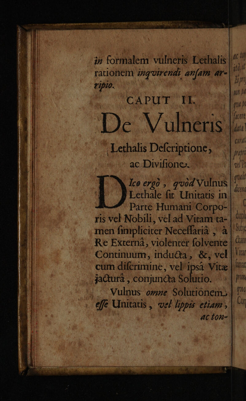 eaa e cmn mn cem menn nem e s CSS CNN ac ill tid | ln but p CADPIPE: P. | V7 i og uS jut De ulneris dua : 2 ad | | 0 ;Lethalis Defcriptione; p ac. Divifione». PIU gui | dicti i» formalem vülneris. Lethalis | rauonem inq'oirendi anam 4r. tipio. Ice ergo , quid Vulnus 'Lethale fir. Unitatis in * Parte Humant Corpo- ris vel Nobili, vel ad Vitam ta- | men fimpliciter Neceffarià ; à | Uy Re Externà, violenter folvente dun Continuum, inducta, &, vel | cum difcrimine, vel^ipsà: Vita Atia jactura , conjuncta deren pnm . — Vulnus omze Solutionem. | 7 effe Unitatis , lippis etiam , Qn ac fo- |