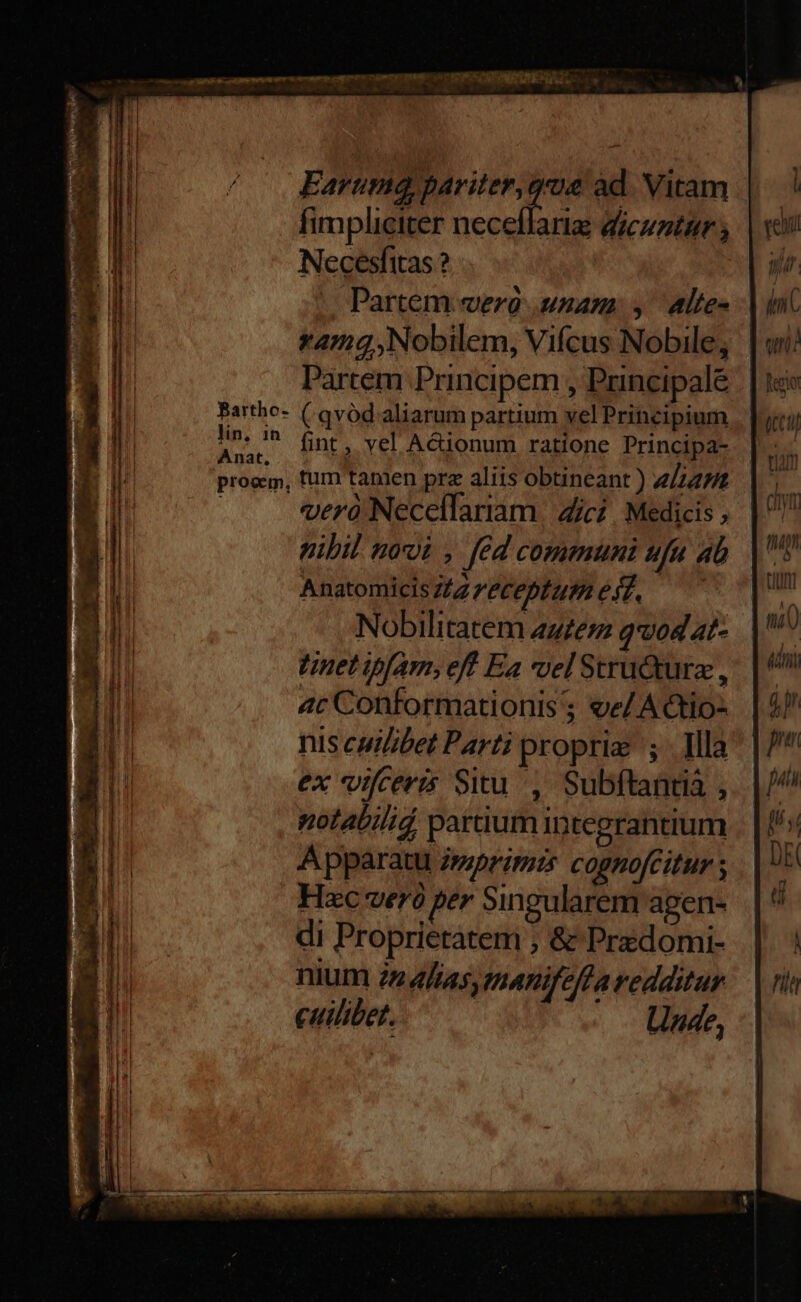 LL eas cet otn emm omm Semi qni vo cS MEE EAE L o, Earuma, MM de àd Vitam | ! fimpliciter necellarig dicuntur; | v Necesfitas ? | iir. |o Partem vero unam: y altes | inc yamg ,Nobilem, Vifcus Nobile, | ui Partem Principem , Principale . | 1e Bartho- (.avód. aliarum partium vel Principium | luci lin, tj fint , yel A&amp;ionum ratione Principa- dá prom, fum tanien pre aliis obtineant ) alin di verà Necellariam | Zici. Medicis, | ^ nibil not , fed communi ufa 4b Cos AnatomicisZ/zz'éceptum Ir Pili ! - Nobilitatem auem qvodat- ui tinet ipfam, eff Ea vel Stru&amp;dture ,' | ^ ac Conformationis; ee/A€to- | 4/ nis cuilibet Parti proprie; Ma | /* ex vifceris Situ, Subftandià ,.. | // || notabili partium integrantium . | ^s E Apparatu imprimi cognofcitur ; DE L4 Hzc verà per Singularem agen- d k ti bu di Proprietatem ; &amp; Predomi- | ! NI nium 22 4/a5, manifeflaredditur | ni ui cuilibet. Unde, |l i il ] | | CORE ENUNNNC YO ms een ei COPNTNBKLOBNOTSSSR URISRUQIEUSRENS. ^ CPTNUANNSD