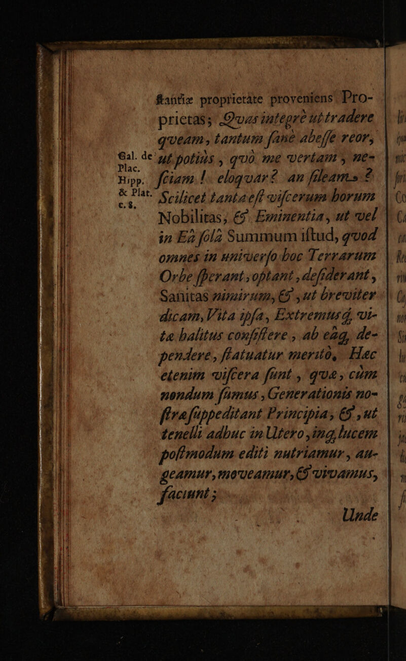ftanti» proprietate proveniens. Pro- prietas; Quas iutépre ut tradere queam tantum fane abeffe rear, m oc potius , quà. me vertam y ne» Epp. ffiam.!. eloguar? an fleams ? & Pat erilicel Lantaeft vifcerum borum Nobilitas; £9. Eweiuentia , ut voel | in Ea fola Summum iftud, qvoZ omnes in unier[o.boc Terrarum Orbe fperant voptant ,defiderant , Sanitas zimir ut, 9 ut üreiter dicam, Vita ipfa, Extremturd, ui- | ta halitus conftfleve , ab eag, de- pendere , flatuatur merito, Hac etenim «uiffera fant , qua, cum | nondum fumus , Generationts no- fíiraftppeditant Princibia; &5 ,ut zenellt adbuc in Utero ing lucem poftmodum editi nutriatuur y Au-. geAmur ,moueamur,C$ vivamus, | facinnt ;