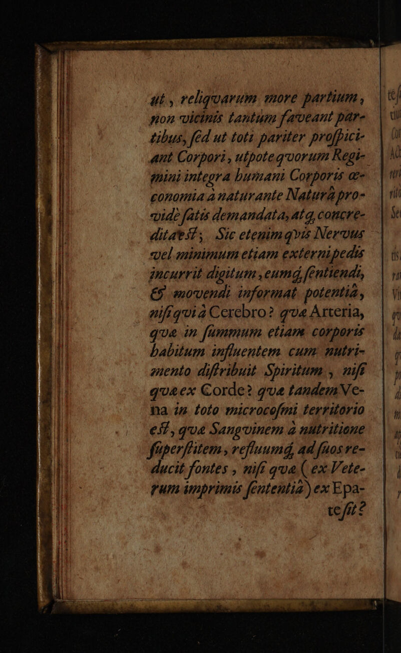 iil, reliqoarim more partium , pon vitinis tantum fameant pare tibus, fed ut toti pariter profpici- ant Corport , uipotequorum Regi- fini integra humani Corporis Qe £onomia à naturante Natura pro- «ide fatis demandata, 4l q, coticr'e- ditaest; |. Sic etenimqvis Neruus «pel aninimum etiam externipedu gncurrit digitum eumd, fentiends, €9 movendi informat. potentia, mifíquià Cerebro? gv« Arteria, que in [fummum etiam. corports babitum influentem. cum: nutri- anento. diffribuit. Spiritum ,. nift q'&ex Corde? qve tandemVe- na 24 foto microcefmi territorio eZ, qua Sangvinem a nutritiene feperffitem , vefluumá, ad [nos ve- ducit fontes , nif qua ( ex ete- rum imprimis fententia) ex Epa- te/7?