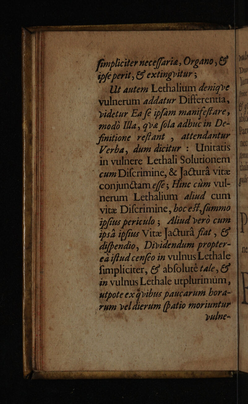 fimpliciter necefaria, Organo ,E9 spfe perit , C extingvitur ; | AU aute Lechalium 4ezigve . - vulnerum aZZatur Differentia, yidetur Ea fe ipfam manifeftare , 2nodà Illa, qva fola adbuc in De- ffnitione reffant Attendantur Verba, dum dicitur : Unitatis |. in vulnere Lethali Solutioner cum uifcrimine, & Ja&turà vit conjunc&am effe Hinc cz vul- nerum Lethalium 4/44 cum | vitz Difcrimine, Poce37, fummo zpfrus periculo ; Aliud vero cum ip52 ipfrus Nice Jacturà fat , & | difpendio, Dividendum propter- eà iffud cenfeo in vulnusLethale fimpliciter, &9? abfolute ae, 6 in vulnus Lethale utplurimüm, utpote ex qvibus paucarum bora-.. .rum veldierum (patio moriuntur yulne-